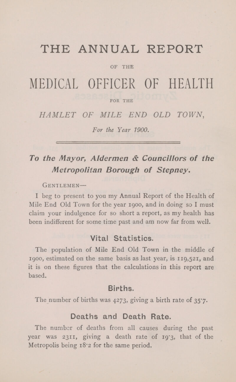 THE ANNUAL REPORT of the MEDICAL OFFICER OF HEALTH FOR THE HAMLET OF MILE END OLD TOWN, For the Year 1900. To the Mayor, Aldermen & Councillors of the Metropolitan Borough of Stepney. Gentlemen— I beg to present to you my Annual Report of the Health of Mile End Old Town for the year 1900, and in doing so I must claim your indulgence for so short a report, as my health has been indifferent for some time past and am now far from well. Vital Statistics. The population of Mile End Old Town in the middle of 1900, estimated on the same basis as last year, is 119,521, and it is on these figures that the calculations in this report are based. Births. The number of births was 4273, giving a birth rate of 35.7. Deaths and Death Rate. The number of deaths from all causes during the past year was 2311, giving a death rate of 19.3, that of the Metropolis being 18.2 for the same period.