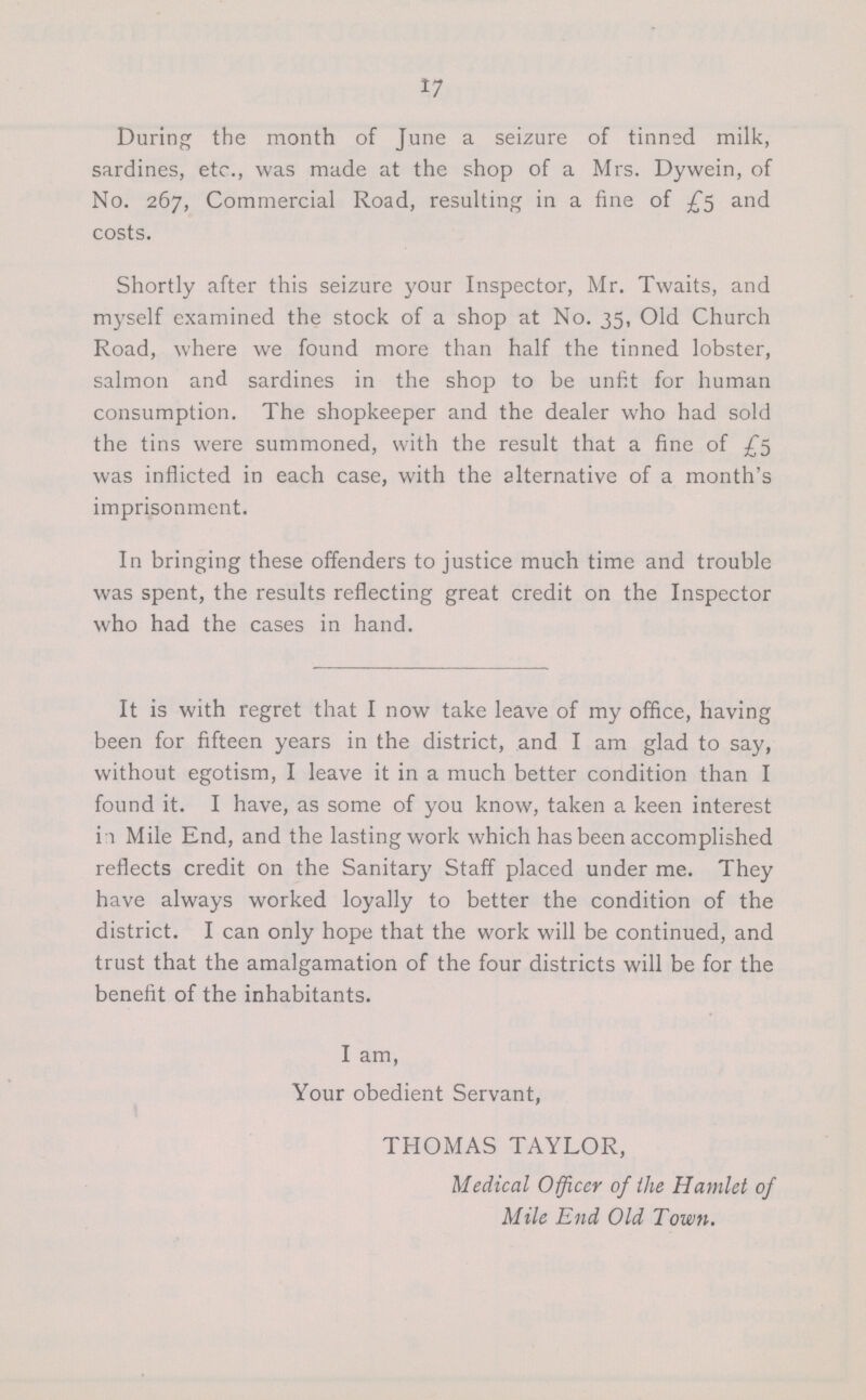 17 During the month of June a seizure of tinned milk, sardines, etc., was made at the shop of a Mrs. Dywein, of No. 267, Commercial Road, resulting in a fine of £5 and costs. Shortly after this seizure your Inspector, Mr. Twaits, and myself examined the stock of a shop at No. 35, Old Church Road, where we found more than half the tinned lobster, salmon and sardines in the shop to be unfit for human consumption. The shopkeeper and the dealer who had sold the tins were summoned, with the result that a fine of £5 was inflicted in each case, with the alternative of a month's imprisonment. In bringing these offenders to justice much time and trouble was spent, the results reflecting great credit on the Inspector who had the cases in hand. It is with regret that I now take leave of my office, having been for fifteen years in the district, and I am glad to say, without egotism, I leave it in a much better condition than I found it. I have, as some of you know, taken a keen interest in Mile End, and the lasting work which has been accomplished reflects credit on the Sanitary Staff placed under me. They have always worked loyally to better the condition of the district. I can only hope that the work will be continued, and trust that the amalgamation of the four districts will be for the benefit of the inhabitants. I am, Your obedient Servant, THOMAS TAYLOR, Medical Officer of the Hamlet of Mile End Old Town.