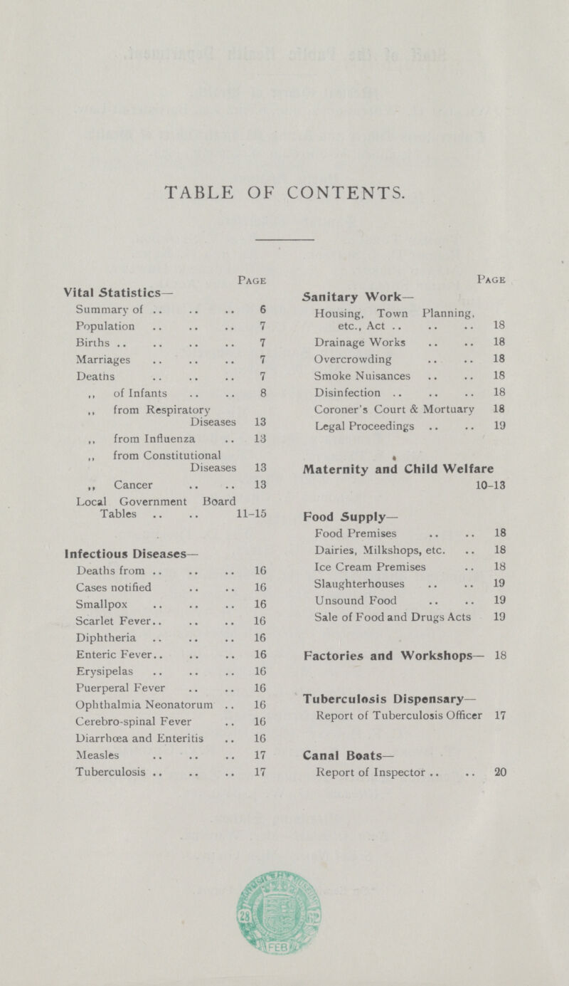 TABLE OF CONTENTS. Page Vital Statistics— Summary of 6 Population 7 Births 7 Marriages 7 Deaths 7 ,, of Infants 8 ,, from Respiratory Diseases 13 ,, from Influenza 13 ,, from Constitutional Diseases 13 ,, Cancer 13 Local Government Board Tables 11-15 Infectious Diseases- Deaths from 16 Cases notified 16 Smallpox 16 Scarlet Fever 16 Diphtheria 16 Enteric Fever 16 Erysipelas 16 Puerperal Fever 16 Ophthalmia Neonatorum 16 Cerebro-spinal Fever 16 Diarrhoea and Enteritis 16 Measles 17 Tuberculosis 17 Page Sanitary Work- Housing, Town Planning, etc., Act 18 Drainage Works 18 Overcrowding 18 Smoke Nuisances 18 Disinfection 18 Coroner's Court & Mortuary 18 Legal Proceedings 19 Maternity and Child Welfare 10-13 Food Supply— Food Premises 18 Dairies, Milkshops, etc. 18 Ice Cream Premises 18 Slaughterhouses 19 Unsound Food 19 Sale of Food and Drugs Acts 19 Factories and Workshops— 18 Tuberculosis Dispensary— Report of Tuberculosis Officer 17 Canal Boats— Report of Inspector 20