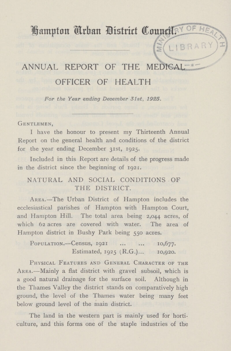 Hampton Arban District Council. ANNUAL REPORT OF THE MEDICAL OFFICER OF HEALTH For the Year ending December 31st, 1925. Gentlemen, I have the honour to present my Thirteenth Annual Report on the general health and conditions of the district for the year ending December 31st, 1925. Included in this Report are details of the progress made in the district since the beginning of 1921. NATURAL AND SOCIAL CONDITIONS OF THE DISTRICT. Area.—The Urban District of Hampton includes the ecclesiastical parishes of Hampton with Hampton Court, and Hampton Hill. The total area being 2,044 acres, of which 62 acres are covered with water. The area of Hampton district in Bushy Park being 550 acres. Population.—Census, 1921 10,677. Estimated, 1925 (R.G.) 10,920. Physical Features and General Character of the Area.—Mainly a flat district with gravel subsoil, which is a good natural drainage for the surface soil. Although in the Thames Valley the district stands on comparatively high ground, the level of the Thames water being many feet below ground level of the main district. The land in the western part is mainly used for horti culture, and this forms one of the staple industries of the