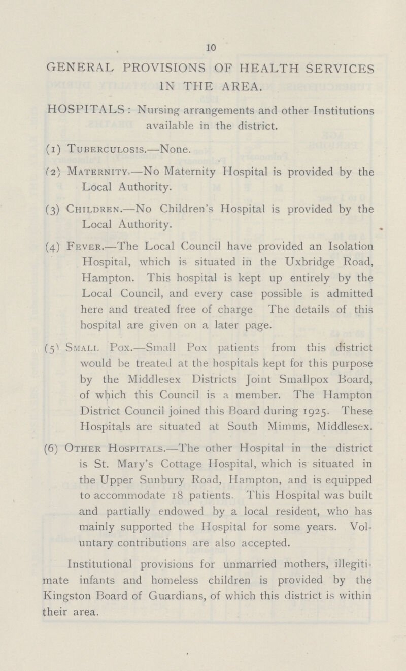 10 GENERAL PROVISIONS OF HEALTH SERVICES IN THE AREA. HOSPITALS : Nursing arrangements and other Institutions available in the district. (1) Tuberculosis.—None. (2) Maternity.—No Maternity Hospital is provided by the Local Authority. (3) Children.—No Children's Hospital is provided by the Local Authority. (4) Fever.—The Local Council have provided an Isolation Hospital, which is situated in the Uxbridge Road, Hampton. This hospital is kept up entirely by the Local Council, and every case possible is admitted here and treated free of charge The details of this hospital are given on a later page. (5) Small Pox.—Small Pox patients from this district would be treated at the hospitals kept for this purpose by the Middlesex Districts Joint Smallpox Board, of which this Council is a member. The Hampton District Council joined this Board during 1925. These Hospitals are situated at South Mimms, Middlesex. (6) Other Hospitals.—The other Hospital in the district is St. Mary's Cottage Hospital, which is situated in the Upper Sunbury Road, Hampton, and is equipped to accommodate 18 patients. This Hospital was built and partially endowed by a local resident, who has mainly supported the Hospital for some years. Vol untary contributions are also accepted. Institutional provisions for unmarried mothers, illegiti mate infants and homeless children is provided by the Kingston Board of Guardians, of which this district is within their area.