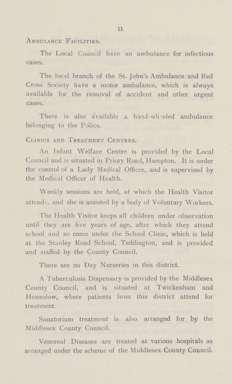 11 Ambulance Facilities. The Local Council have an ambulance for infectious cases. The local branch of the St. John's Ambulance and Red Cross Society have a motor ambulance, which is always available for the removal of accident and other urgent cases. There is also available a hand-wheeled ambulance belonging to the Police. Clinics and Treatment Centres. An Infant Welfare Centre is provided by the Local Council and is situated in Priory Road, Hampton. It is under the control of a Lady Medical Officer, and is supervised by the Medical Officer of Health. Weekly sessions are held, at which the Health Visitor attends, and she is assisted by a body of Voluntary Workers. The Health Visitor keeps all children under observation until they are five years of age, after which they attend school and so come under the School Clinic, which is held at the Stanley Road School, Teddington, and is provided and staffed by the County Council. There are no Day Nurseries in this district. A Tuberculosis Dispensary is provided by the Middlesex County Council, and is situated at Twickenham and Hounslow, where patients from this district attend for treatment. Sanatorium treatment is also arranged for by the Middlesex County Council. Venereal Diseases are treated at various hospitals as arranged under the scheme of the Middlesex County Council.