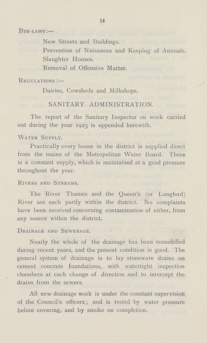 14 Bye-laws:— New Streets and Buildings. Prevention of Nuisances and Keeping of Animals. Slaughter Houses. Removal of Offensive Matter. Regulations:— Dairies, Cowsheds and Milkshops. SANITARY ADMINISTRATION. The report of the Sanitary Inspector on work carried out during the year 1925 is appended herewith. Water Supply. Practically every house in the district is supplied direct from the mains of the Metropolitan Water Board. There is a constant supply, which is maintained at a good pressure throughout the year. Rivers and Streams. The River Thames and the Queen's (or Longford) River are each partly within the district. No complaints have been received concerning contamination of either, from any source within the district. Drainage and Sewerage. Nearly the whole of the drainage has been remodelled during recent years, and the present condition is good. The general system of drainage is to lay stoneware drains on cement concrete foundations, with watertight inspection chambers at each change of direction and to intercept the drains from the sewers. All new drainage work is under the constant supervision of the Council's officers; and is tested by water pressure before covering, and by smoke on completion.