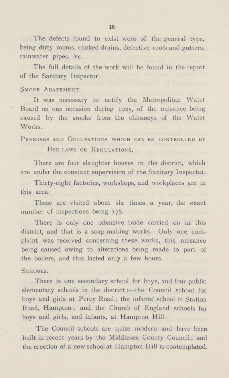 16 The defects found to exist were of the general type, being dirty rooms, choked drains, defective roofs and gutters, rainwater pipes, &c. The full details of the work will be found in the report of the Sanitary Inspector. Smoke Abatement. It was necessary to notify the Metropolitan Water Board on one occasion during 1925, of the nuisance being caused by the smoke from the chimneys of the Water Works. Premises and Occupations which can be controlled by Bye-laws or Regulations. There are four slaughter houses in the district, which are under the constant supervision of the Sanitary Inspector. Thirty-eight factories, workshops, and workplaces are in this area. These are visited about six times a year, the exact number of inspections being 178. There is only one offensive trade carried on in this district, and that is a soap-making works. Only one com plaint was received concerning these works, this nuisance being caused owing to alterations being made to part of the boilers, and this lasted only a few hours. Schools. There is one secondary school for boys, and four public elementary schools in the district:—the Council school for boys and girls at Percy Road; the infants' school in Station Road, Hampton; and the Church of England schools for boys and girls, and infants, at Hampton Hill. The Council schools are quite modern and have been built in recent years by the Middlesex County Council; and the erection of a new school at Hampton Hill is contemplated.