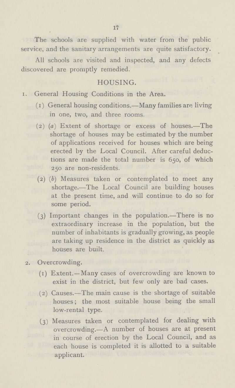 17 The schools are supplied with water from the public service, and the sanitary arrangements are quite satisfactory. All schools are visited and inspected, and any defects discovered are promptly remedied. HOUSING. 1. General Housing Conditions in the Area. (1) General housing conditions.—Many families are living in one, two, and three rooms. (2) (a) Extent of shortage or excess of houses.—The shortage of houses may be estimated by the number of applications received for houses which are being erected by the Local Council. After careful deduc tions are made the total number is 650, of which 250 are non-residents. (2) (b) Measures taken or contemplated to meet any shortage.—The Local Council are building houses at the present time, and will continue to do so for some period. (3) Important changes in the population.—There is no extraordinary increase in the population, but the number of inhabitants is gradually growing, as people are taking up residence in the district as quickly as houses are built. 2. Overcrowding. (1) Extent. — Many cases of overcrowding are known to exist in the district, but few only are bad cases. (2) Causes.—The main cause is the shortage of suitable houses; the most suitable house being the small low-rental type. (3) Measures taken or contemplated for dealing with overcrowding.—A number of houses are at present in course of erection by the Local Council, and as each house is completed it is allotted to a suitable applicant.