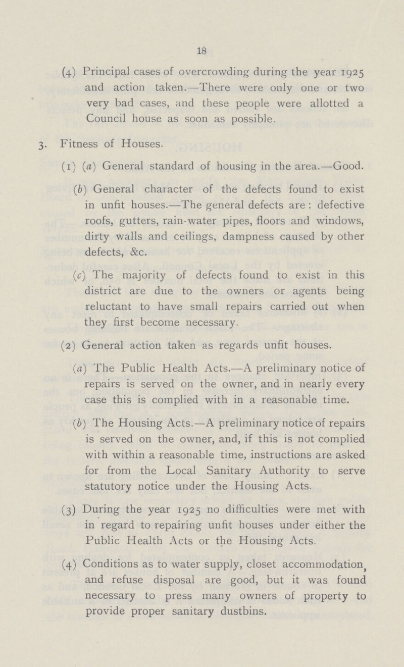 18 (4) Principal cases of overcrowding during the year 1925 and action taken.—There were only one or two very bad cases, and these people were allotted a Council house as soon as possible. 3. Fitness of Houses. (1) (a) General standard of housing in the area.—Good. (b) General character of the defects found to exist in unfit houses.—The general defects are : defective roofs, gutters, rain-water pipes, floors and windows, dirty walls and ceilings, dampness caused by other defects, &c. (c) The majority of defects found to exist in this district are due to the owners or agents being reluctant to have small repairs carried out when they first become necessary. (2) General action taken as regards unfit houses. (a) The Public Health Acts.—A preliminary notice of repairs is served on the owner, and in nearly every case this is complied with in a reasonable time. (b) The Housing Acts.—A preliminary notice of repairs is served on the owner, and, if this is not complied with within a reasonable time, instructions are asked for from the Local Sanitary Authority to serve statutory notice under the Housing Acts. (3) During the year 1925 no difficulties were met with in regard to repairing unfit houses under either the Public Health Acts or the Housing Acts. (4) Conditions as to water supply, closet accommodation and refuse disposal are good, but it was found necessary to press many owners of property to provide proper sanitary dustbins.