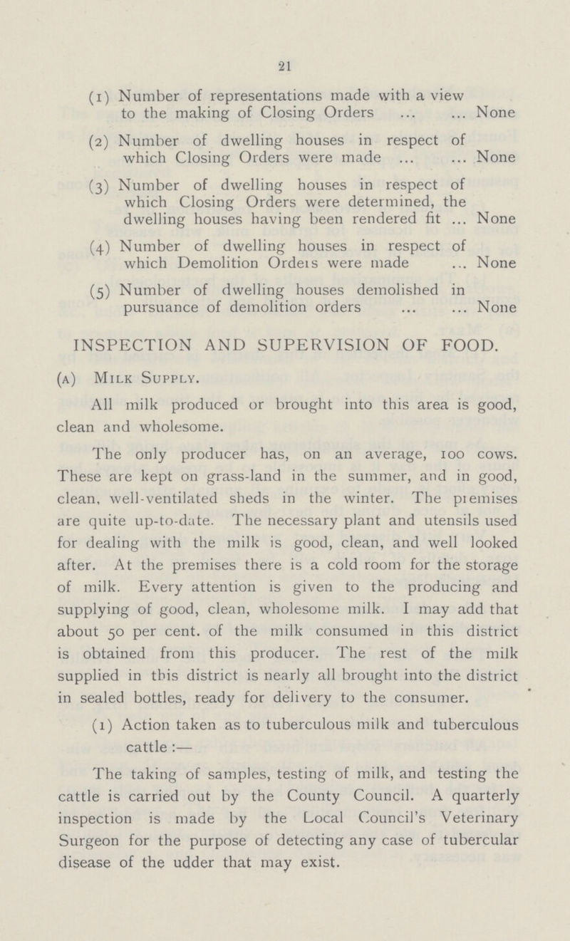 21 (1) Number of representations made with a view to the making of Closing OrdersNone (2) Number of dwelling houses in respect of which Closing Orders were made None (3) Number of dwelling houses in respect of which Closing Orders were determined, the dwelling houses having been rendered fit None (4) Number of dwelling houses in respect of which Demolition Ordeis were made None (5) Number of dwelling houses demolished in pursuance of demolition ordersNone INSPECTION AND SUPERVISION OF FOOD. (a) Milk Supply. All milk produced or brought into this area is good, clean and wholesome. The only producer has, on an average, 100 cows. These are kept on grass-land in the summer, and in good, clean, well-ventilated sheds in the winter. The piemises are quite up-to-date. The necessary plant and utensils used for dealing with the milk is good, clean, and well looked after. At the premises there is a cold room for the storage of milk. Every attention is given to the producing and supplying of good, clean, wholesome milk. I may add that about 50 per cent, of the milk consumed in this district is obtained from this producer. The rest of the milk supplied in this district is nearly all brought into the district in sealed bottles, ready for delivery to the consumer. (1) Action taken as to tuberculous milk and tuberculous cattle :— The taking of samples, testing of milk, and testing the cattle is carried out by the County Council. A quarterly inspection is made by the Local Council's Veterinary Surgeon for the purpose of detecting any case of tubercular disease of the udder that may exist.