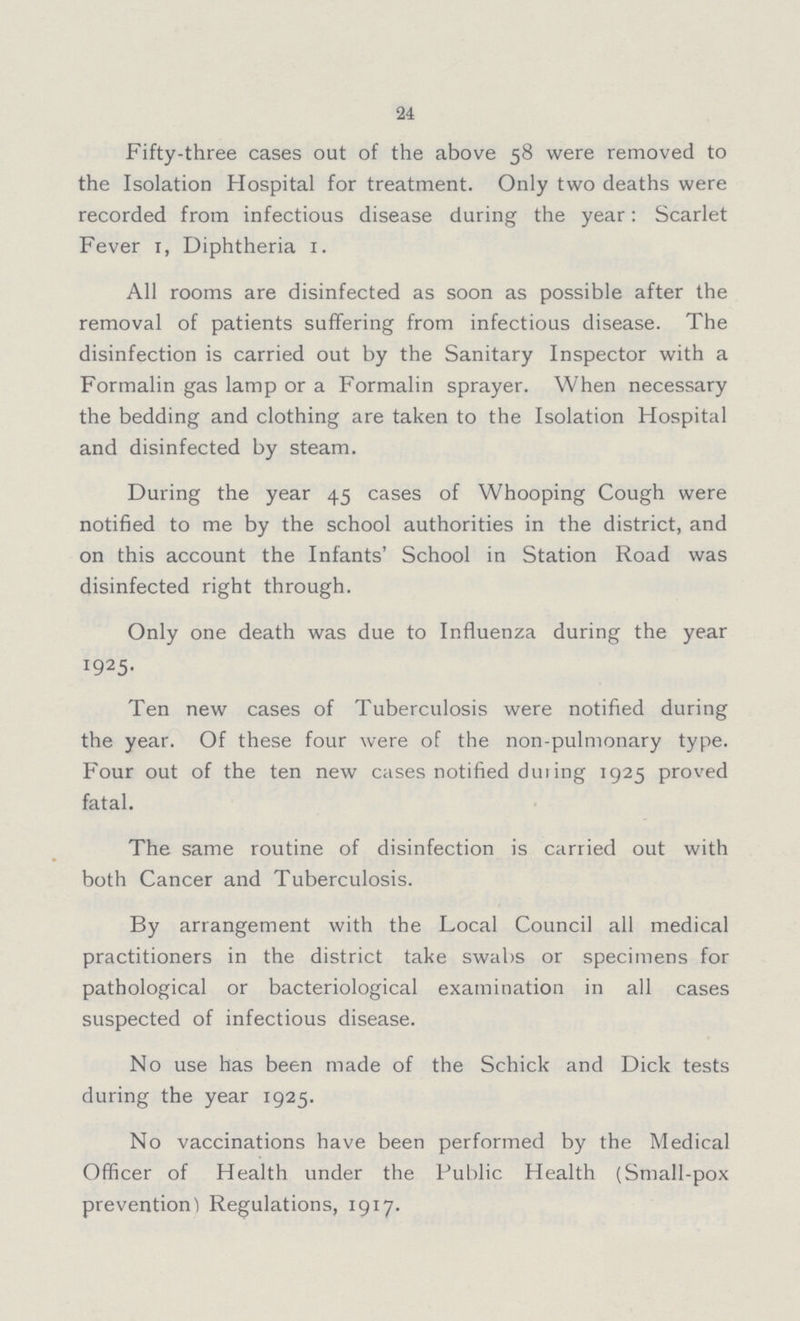 24 Fifty-three cases out of the above 58 were removed to the Isolation Hospital for treatment. Only two deaths were recorded from infectious disease during the year: Scarlet Fever 1, Diphtheria 1. All rooms are disinfected as soon as possible after the removal of patients suffering from infectious disease. The disinfection is carried out by the Sanitary Inspector with a Formalin gas lamp or a Formalin sprayer. When necessary the bedding and clothing are taken to the Isolation Hospital and disinfected by steam. During the year 45 cases of Whooping Cough were notified to me by the school authorities in the district, and on this account the Infants' School in Station Road was disinfected right through. Only one death was due to Influenza during the year 1925. Ten new cases of Tuberculosis were notified during the year. Of these four were of the non-pulmonary type. Four out of the ten new cases notified during 1925 proved fatal. The same routine of disinfection is carried out with both Cancer and Tuberculosis. By arrangement with the Local Council all medical practitioners in the district take swabs or specimens for pathological or bacteriological examination in all cases suspected of infectious disease. No use has been made of the Schick and Dick tests during the year 1925. No vaccinations have been performed by the Medical Officer of Health under the Public Health (Small-pox prevention) Regulations, 1917.