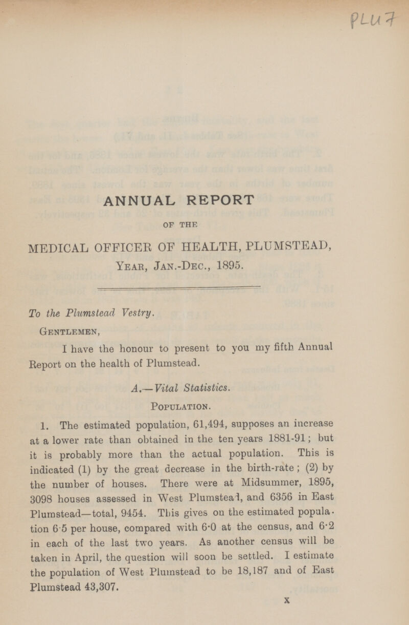 PL47 ANNUAL REPORT of the MEDICAL OFFICER OF HEALTH, PLUMSTEAD, Year, Jan.-Dec., 1895. To the Plumstead Vestry. Gentlemen, I have the honour to present to you my fifth Annual Report on the health of Plumstead. A.— Vital Statistics. Population. 1. The estimated population, 61,494, supposes an increase at a lower rate than obtained in the ten years 1881-91; but it is probably more than the actual population. This is indicated (1) by the great decrease in the birth-rate; (2) by the number of houses. There were at Midsummer, 1895, 3098 houses assessed in West Plumstead, and 6356 in East Plumstead—total, 9454. This gives on the estimated popula tion 6 5 per house, compared with 6.0 at the census, and 6.2 in each of the last two years. As another census will be taken in April, the question will soon be settled. I estimate the population of West Plumstead to be 18,187 and of East Plumstead 43,307. X