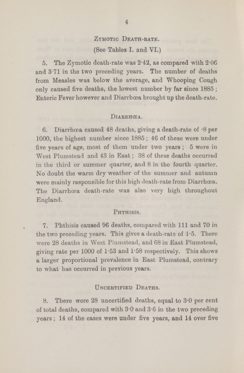 4 Zymotic Death-rate. (See Tables I. and VI.) 5. The Zymotic death-rate was 2.42, as compared with 2.06 and 3 71 in the two preceding years. The number of deaths from Measles was below the average, and Whooping Cough only caused five deaths, the lowest number by far since 1885; Enteric Fever however and Diarrhæa brought up the death-rate. Diarrhæa. 6. Diarrhoea caused 48 deaths, giving a death-rate of .8 per 1000, the highest number since 1885; 46 of these were under five years of age, most of them under two years; 5 were in West Plumstead and 43 in East; 38 of these deaths occurred in the third or summer quarter, and 8 in the fourth quarter. No doubt the warm dry weather of the summer and autumn were mainly responsible for this high death-rate from Diarrhoea. The Diarrhoea death-rate was also very high throughout England. Phthisis. 7. Phthisis caused 96 deaths, compared with 111 and 70 in the two preceding years. This gives a death-rate of 1.5. There were 28 deaths in West Plumstead, and 68 in East Plumstead, giving rate per 1000 of l.53 and 1.58 respectively. This shows a larger proportional prevalence in East Plumstead, contrary to what has occurred in previous years. Uncertified Deaths. 8. There were 28 uncertified deaths, equal to 3.0 per cent of total deaths, compared with 30 and 3 6 in the two preceding years ; 14 of the cases were under five years, and 14 over five