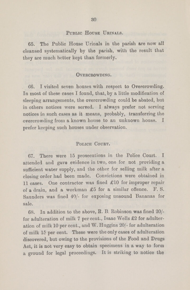30 Public House Urinals. 65. The Public House Urinals in the parish are now all cleansed systematically by the parish, with the result that they are much better kept than formerly. Overcrowding. 66. I visited seven houses with respect to Overcrowding. In most of these cases I found, that, by a little modification of sleeping arrangements, the overcrowding could be abated, but in others notices were served. I always prefer not serving notices in such cases as it means, probably, transferring the overcrowding from a known house to an unknown house. I prefer keeping such houses under observation. Police Court. 67. There were 15 prosecutions in the Police Court. I attended and gave evidence in two, one for not providing a sufficient water supply, and the other for selling milk after a closing order had been made. Convictions were obtained in 11 cases. One contractor was fined £10 for improper repair of a drain, and a workman £5 for a similar offence. F. S. Saunders was fined 40/- for exposing unsound Bananas for sale. 68. In addition to the above, R. B. Robinson was fined 20/ for adulteration of milk 7 percent., Isaac Wells £2 for adulter ation of milk 10 per cent., and W. Huggins 20/- for adulteration of milk 15 per cent. These were the only cases of adulteration discovered, but owing to the provisions of the Food and Drugs Act, it is not very easy to obtain specimens in a way to form a ground for legal proceedings. It is striking to notice the
