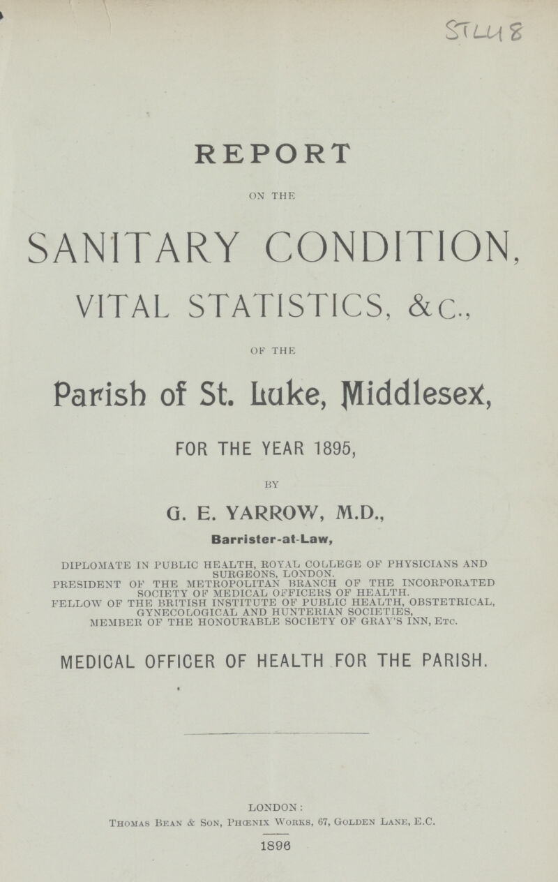 S { L-L\ 2 REPORT on the SANITARY CONDITION, VITAL STATISTICS, &c, of the Parish of St. Lake, MiddleseX, FOR THE YEAR 1895, by G. E. YARROW, M.D., Barrister-at-Law, DIPLOMATE IN PUBLIC HEALTH, ROYAL COLLEGE OF PHYSICIANS AND SURGEONS, LONDON. PRESIDENT OF THE METROPOLITAN BRANCH OF THE INCORPORATED SOCIETY OF MEDICAL OFFICERS OF HEALTH. FELLOW OF THE BRITISH INSTITUTE OF PUBLIC HEALTH, OBSTETRICAL, GYNECOLOGICAL AND HUNTERIAN SOCIETIES, MEMBER OF THE HONOURABLE SOCIETY OF GRAY'S INN, Etc. MEDICAL OFFICER OF HEALTH FOR THE PARISH. LONDON: Thomas Bean & Son, Phcenix Works, 67, Golden Lane, E.C. 1890