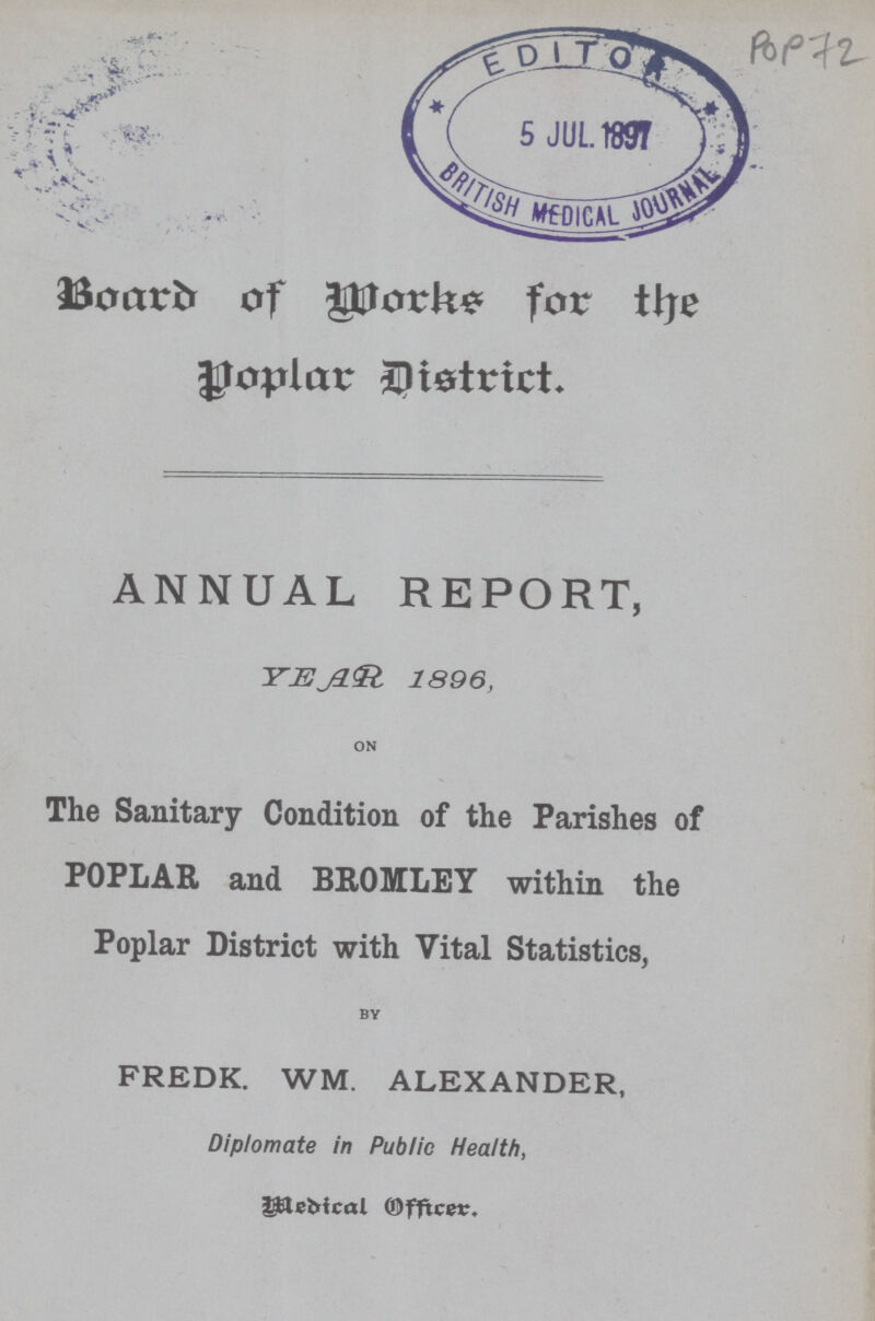 POP 72 Board of Works for the Poplar District. ANNUAL REPORT, YEAR 1896, ON The Sanitary Condition of the Parishes of POPLAR and BROMLEY within the Poplar District with Vital Statistics, BY FREDK. WM. ALEXANDER, Diplomate in Public Health, Medical Officer.