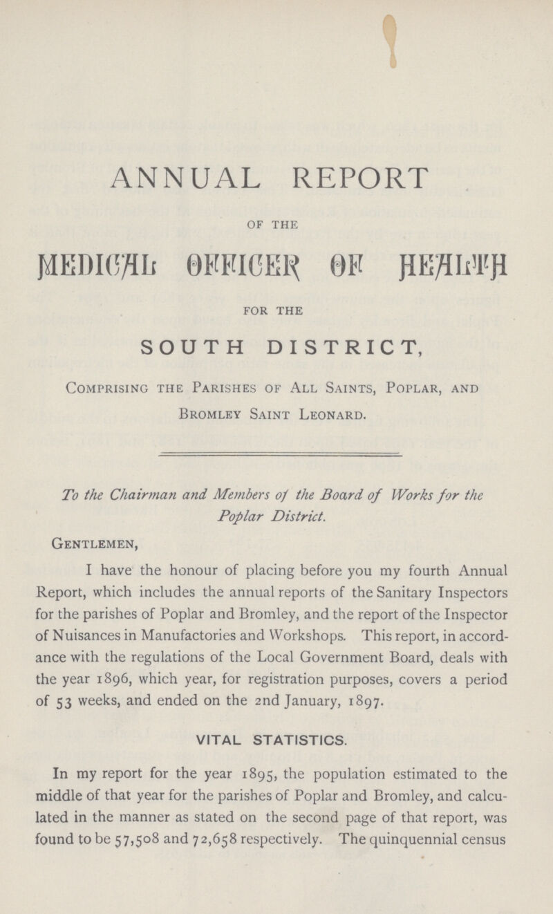 ANNUAL REPORT OF THE MEDIAL OFFICER OF HEALTH FOR THE SOUTH DISTRICT, Comprising the Parishes of All Saints, Poplar, and Bromley Saint Leonard. To the Chairman and Members of the Board of Works for the Poplar District. Gentlemen, I have the honour of placing before you my fourth Annual Report, which includes the annual reports of the Sanitary Inspectors for the parishes of Poplar and Bromley, and the report of the Inspector of Nuisances in Manufactories and Workshops. This report, in accord ance with the regulations of the Local Government Board, deals with the year 1896, which year, for registration purposes, covers a period of 53 weeks, and ended on the 2nd January, 1897. VITAL STATISTICS. In my report for the year 1895, the population estimated to the middle of that year for the parishes of Poplar and Bromley, and calcu lated in the manner as stated on the second page of that report, was found to be 57,508 and 72,658 respectively. The quinquennial census