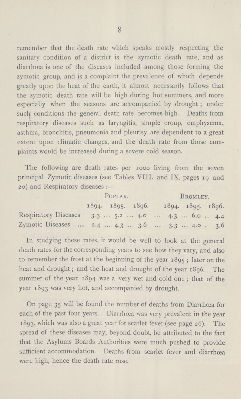 8 remember that the death rate which speaks mostly respecting the sanitary condition of a district is the zymotic death rate, and as diarrhoea is one of the diseases included among those forming the zymotic group, and is a complaint the prevalence of which depends greatly upon the heat of the earth, it almost necessarily follows that the zymotic death rate will be high during hot summers, and more especially when the seasons are accompanied by drought; under such conditions the general death rate becomes high. Deaths from respiratory diseases such as laryngitis, simple croup, emphysema, asthma, bronchitis, pneumonia and pleurisy are dependent to a great extent upon climatic changes, and the death rate from those com plaints would be increased during a severe cold season. The following are death rates per 1000 living from the seven principal Zymotic diseases (see Tables VIII. and IX. pages 19 and 20) and Respiratory diseases:— Poplar. Bromley. 1894. 1895. 1896. 1894. 1895. 1896. Respiratory Diseases 3.3 5.2 4.0 4.3 6.0 4.4 Zymotic Diseases 2.4 4.3 3.6 3.3 4.0 3.6 In studying these rates, it would be well to look at the general death rates for the corresponding years to see how they vary, and also to remember the frost at the beginning of the year 1895; later on the heat and drought; and the heat and drought of the year 1896. The summer of the year 1894 was a very wet and cold one; that of the year 1893 was very hot, and accompanied by drought. On page 35 will be found the number of deaths from Diarrhoea for each of the past four years. Diarrhoea was very prevalent in the year 1893, which was also a great year for scarlet fever (see page 26). The spread of these diseases may, beyond doubt, be attributed to the fact that the Asylums Boards Authorities were much pushed to provide sufficient accommodation. Deaths from scarlet fever and diarrhoea were high, hence the death rate rose.