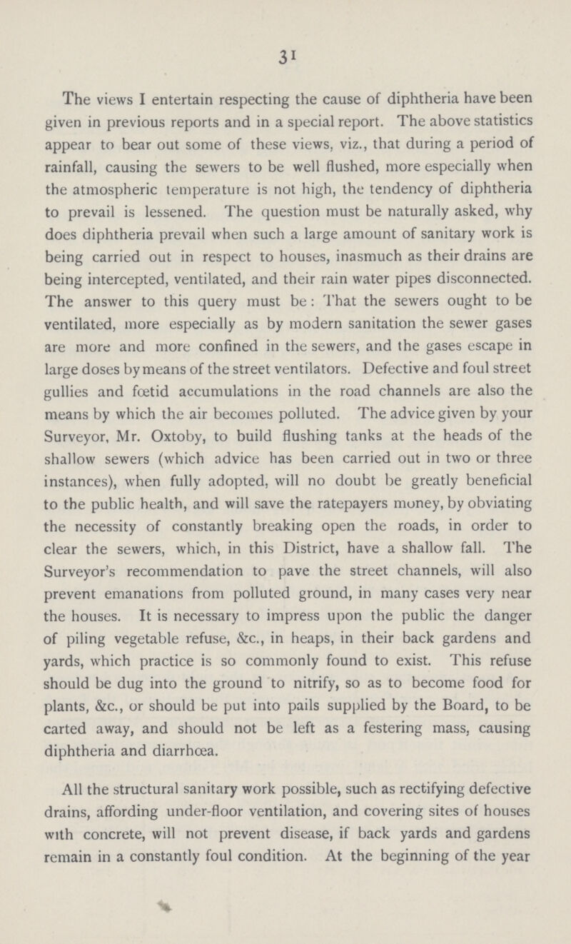 3i The views I entertain respecting the cause of diphtheria have been given in previous reports and in a special report. The above statistics appear to bear out some of these views, viz., that during a period of rainfall, causing the sewers to be well flushed, more especially when the atmospheric temperature is not high, the tendency of diphtheria to prevail is lessened. The question must be naturally asked, why does diphtheria prevail when such a large amount of sanitary work is being carried out in respect to houses, inasmuch as their drains are being intercepted, ventilated, and their rain water pipes disconnected. The answer to this query must be: That the sewers ought to be ventilated, more especially as by modern sanitation the sewer gases are more and more confined in the sewers, and the gases escape in large doses by means of the street ventilators. Defective and foul street gullies and foetid accumulations in the road channels are also the means by which the air becomes polluted. The advice given by your Surveyor, Mr. Oxtoby, to build flushing tanks at the heads of the shallow sewers (which advice has been carried out in two or three instances), when fully adopted, will no doubt be greatly beneficial to the public health, and will save the ratepayers money, by obviating the necessity of constantly breaking open the roads, in order to clear the sewers, which, in this District, have a shallow fall. The Surveyor's recommendation to pave the street channels, will also prevent emanations from polluted ground, in many cases very near the houses. It is necessary to impress upon the public the danger of piling vegetable refuse, &c., in heaps, in their back gardens and yards, which practice is so commonly found to exist. This refuse should be dug into the ground to nitrify, so as to become food for plants, &c., or should be put into pails supplied by the Board, to be carted away, and should not be left as a festering mass, causing diphtheria and diarrhoea. All the structural sanitary work possible, such as rectifying defective drains, affording under-floor ventilation, and covering sites of houses with concrete, will not prevent disease, if back yards and gardens remain in a constantly foul condition. At the beginning of the year