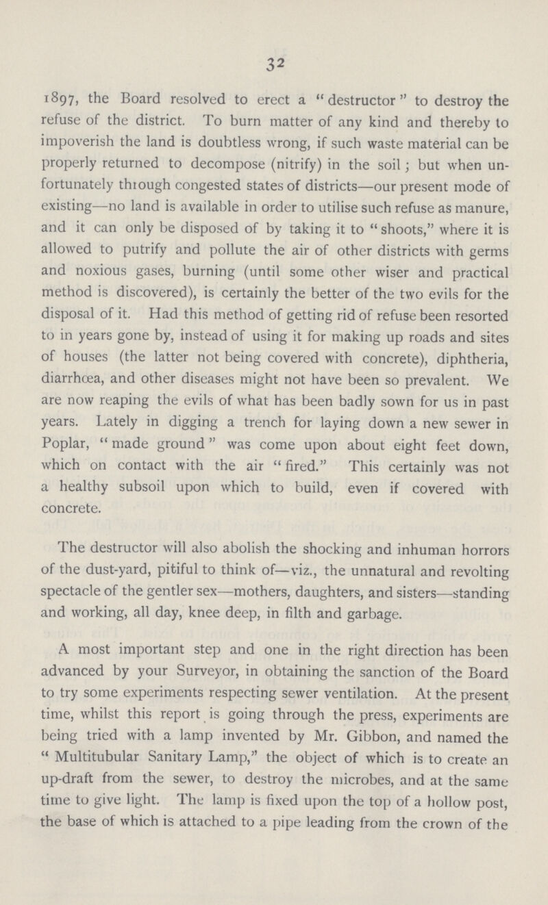 32 1897, the Board resolved to erect a destructor to destroy the refuse of the district. To burn matter of any kind and thereby to impoverish the land is doubtless wrong, if such waste material can be properly returned to decompose (nitrify) in the soil; but when un fortunately thtough congested states of districts—our present mode of existing—no land is available in order to utilise such refuse as manure, and it can only be disposed of by taking it to shoots, where it is allowed to putrify and pollute the air of other districts with germs and noxious gases, burning (until some other wiser and practical method is discovered), is certainly the better of the two evils for the disposal of it. Had this method of getting rid of refuse been resorted to in years gone by, instead of using it for making up roads and sites of houses (the latter not being covered with concrete), diphtheria, diarrhoea, and other diseases might not have been so prevalent. We are now reaping the evils of what has been badly sown for us in past years. Lately in digging a trench for laying down a new sewer in Poplar, made ground was come upon about eight feet down, which on contact with the air fired. This certainly was not a healthy subsoil upon which to build, even if covered with concrete. The destructor will also abolish the shocking and inhuman horrors of the dust-yard, pitiful to think of—viz., the unnatural and revolting spectacle of the gentler sex—mothers, daughters, and sisters—standing and working, all day, knee deep, in filth and garbage. A most important step and one in the right direction has been advanced by your Surveyor, in obtaining the sanction of the Board to try some experiments respecting sewer ventilation. At the present time, whilst this report is going through the press, experiments are being tried with a lamp invented by Mr. Gibbon, and named the Multitubular Sanitary Lamp, the object of which is to create an up-draft from the sewer, to destroy the microbes, and at the same time to give light. The lamp is fixed upon the top of a hollow post, the base of which is attached to a pipe leading from the crown of the
