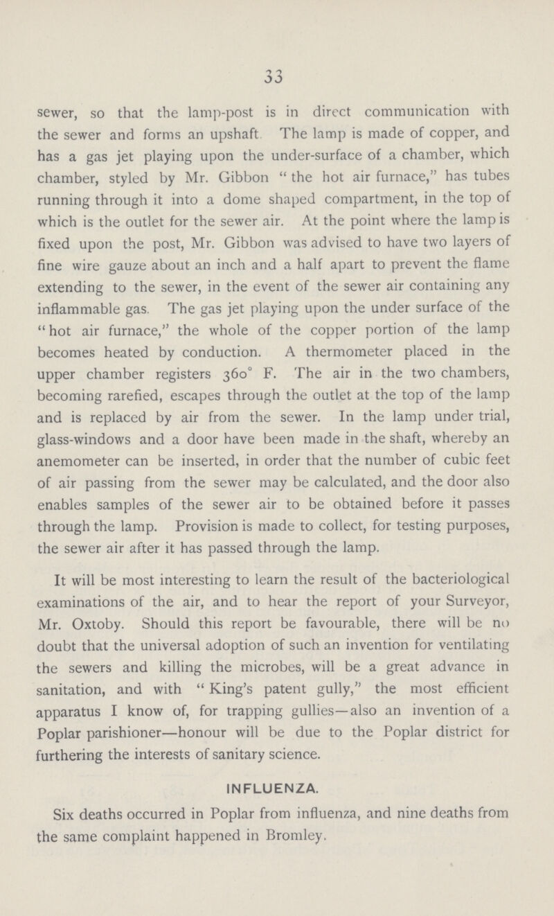 33 sewer, so that the lamp-post is in direct communication with the sewer and forms an upshaft The lamp is made of copper, and has a gas jet playing upon the under-surface of a chamber, which chamber, styled by Mr. Gibbon  the hot air furnace, has tubes running through it into a dome shaped compartment, in the top of which is the outlet for the sewer air. At the point where the lamp is fixed upon the post, Mr. Gibbon was advised to have two layers of fine wire gauze about an inch and a half apart to prevent the flame extending to the sewer, in the event of the sewer air containing any inflammable gas. The gas jet playing upon the under surface of the  hot air furnace, the whole of the copper portion of the lamp becomes heated by conduction. A thermometer placed in the upper chamber registers 360° F. The air in the two chambers, becoming rarefied, escapes through the outlet at the top of the lamp and is replaced by air from the sewer. In the lamp under trial, glass-windows and a door have been made in the shaft, whereby an anemometer can be inserted, in order that the number of cubic feet of air passing from the sewer may be calculated, and the door also enables samples of the sewer air to be obtained before it passes through the lamp. Provision is made to collect, for testing purposes, the sewer air after it has passed through the lamp. It will be most interesting to learn the result of the bacteriological examinations of the air, and to hear the report of your Surveyor, Mr. Oxtoby. Should this report be favourable, there will be no doubt that the universal adoption of such an invention for ventilating the sewers and killing the microbes, will be a great advance in sanitation, and with  King's patent gully, the most efficient apparatus I know of, for trapping gullies—also an invention of a Poplar parishioner—honour will be due to the Poplar district for furthering the interests of sanitary science. INFLUENZA. Six deaths occurred in Poplar from influenza, and nine deaths from the same complaint happened in Bromley.