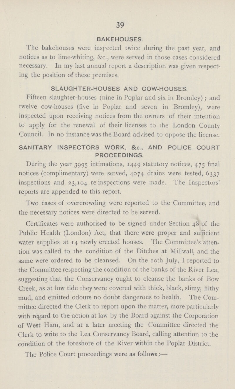 39 BAKEHOUSES. The bakehouses were inspected twice during the past year, and notices as to lime-whiting, &c., were served in those cases considered necessary. In my last annual report a description was given respect ing the position of these premises. SLAUGHTER-HOUSES AND COW-HOUSES. Fifteen slaughter-houses (nine in Poplar and six in Bromley); and twelve cow-houses (five in Poplar and seven in Bromley), were inspected upon receiving notices from the owners of their intention to apply for the renewal of their licenses to the London County Council. In no instance was the Board advised to oppose the license. SANITARY INSPECTORS WORK, &c., AND POLICE COURT PROCEEDINGS. During the year 3995 intimations, 1449 statutory notices, 475 final notices (complimentary) were served, 4074 drains were tested, 6337 inspections and 23,104 re-inspections were made. The Inspectors' reports are appended to this report. Two cases of overcrowding were reported to the Committee, and the necessary notices were directed to be served. Certificates were authorised to be signed under Section 48 of the Public Health (London) Act, that there were proper and sufficient water supplies at 14 newly erected houses. The Committee's atten tion was called to the condition of the Ditches at Millwall, and the same were ordered to be cleansed. On the 10th July, I reported to the Committee respecting the condition of the banks of the River Lea, suggesting that the Conservancy ought to cleanse the banks of Bow Creek, as at low tide they were covered with thick, black, slimy, filthy mud, and emitted odours no doubt dangerous to health. The Com mittee directed the Clerk to report upon the matter, more particularly with regard to the action-at-law by the Board against the Corporation of West Ham, and at a later meeting the Committee directed the Clerk to write to the Lea Conservancy Board, calling attention to the condition of the foreshore of the River within the Poplar District. The Police Court proceedings were as follows:—■