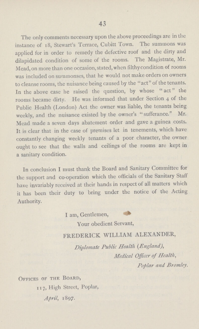 43 The only comments necessary upon the above proceedings are in the instance of 18, Stewart's Terrace, Cubitt Town. The summons was applied for in order to remedy the defective roof and the dirty and dilapidated condition of some of the rooms. The Magistrate, Mr. Mead, on more than one occasion, stated, when filthy condition of rooms was included on summonses, that he would not make orders on owners to cleanse rooms, the nuisance being caused by the act of the tenants. In the above case he raised the question, by whose act the rooms became dirty. He was informed that under Section 4 of the Public Health (London) Act the owner was liable, the tenants being weekly, and the nuisance existed by the owner's  sufferance. Mr. Mead made a seven days abatement order and gave a guinea costs. It is clear that in the case of premises let in tenements, which have constantly changing weekly tenants of a poor character, the owner ought to see that the walls and ceilings of the rooms are kept in a sanitary condition. In conclusion I must thank the Board and Sanitary Committee for the support and co-operation which the officials of the Sanitary Staff have invariably received at their hands in respect of all matters which it has been their duty to bring under the notice of the Acting Authority. I am, Gentlemen, =* Your obedient Servant, FREDERICK WILLIAM ALEXANDER, Diplomate Public Health {England), Medical Officer of Health, Poplar and Bromley. Offices of the Board, 1x7, High Street, Poplar, April, 1897.