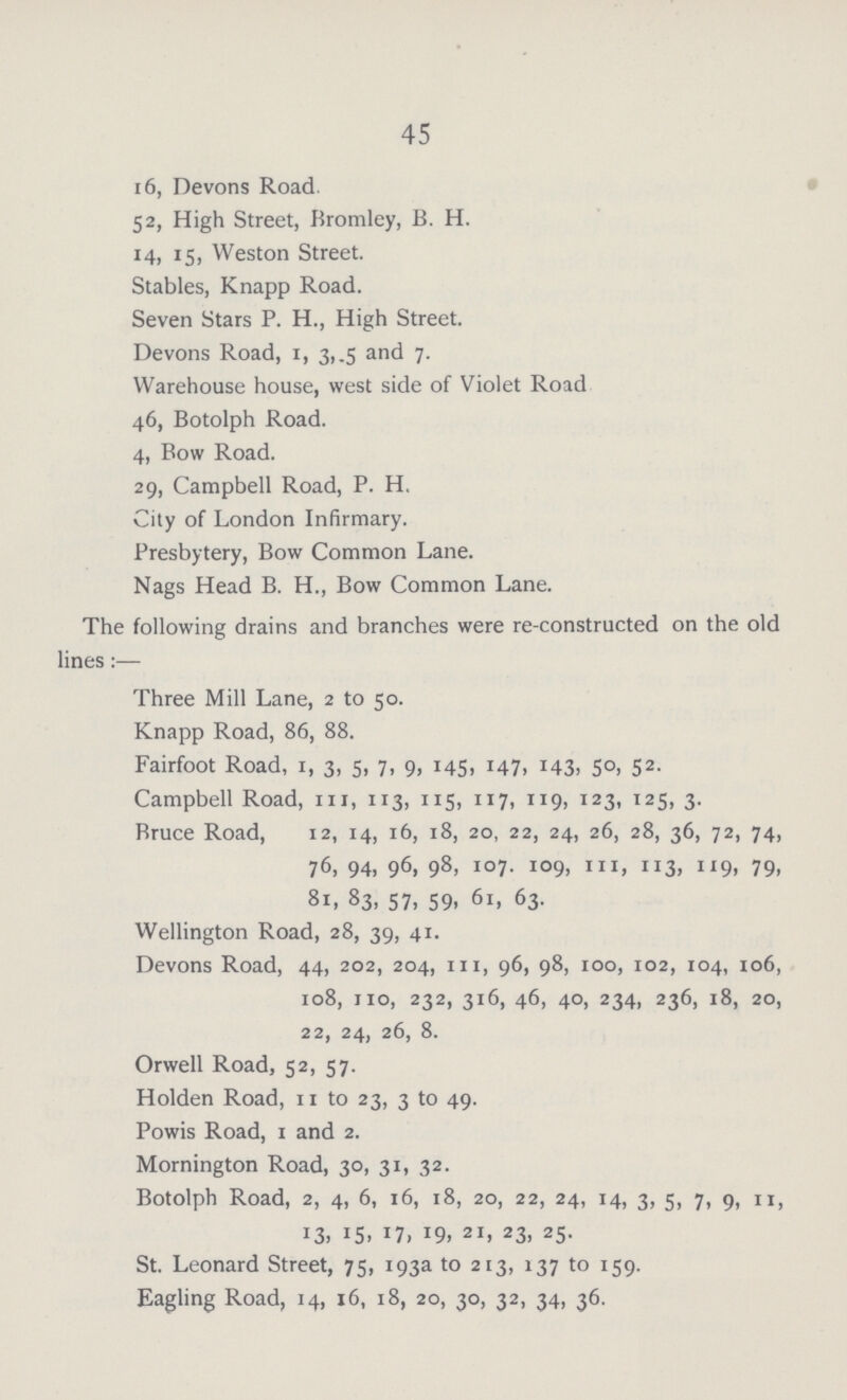45 x 6, Devons Road. 52, High Street, Bromley, B. H. 14, 15, Weston Street. Stables, Knapp Road. Seven Stars P. H., High Street. Devons Road, 1, 3, .5 and 7. Warehouse house, west side of Violet Road 46, Botolph Road. 4, Bow Road. 29, Campbell Road, P. H, City of London Infirmary. Presbytery, Bow Common Lane. Nags Head B. H., Bow Common Lane. The following drains and branches were re-constructed on the old lines:— Three Mill Lane, 2 to 50. Knapp Road, 86, 88. Fairfoot Road, 1, 3, 5, 7, 9, 145. M7, i43> 5°. 52 Campbell Road, in, 113, 115, 117, 119, 123, 125, 3. Bruce Road, 12, 14, 16, 18, 20, 22, 24, 26, 28, 36, 72, 74, 76, 94, 96, 98, 107. 109, hi, 113, 119, 79, 81, 83, 57, 59, 61, 63. Wellington Road, 28, 39, 41. Devons Road, 44, 202, 204, in, 96, 98, 100, 102, 104, 106, 108, no, 232, 316, 46, 40, 234, 236, 18, 20, 22, 24, 26, 8. Orwell Road, 52, 57. Holden Road, 11 to 23, 3 to 49. Powis Road, 1 and 2. Mornington Road, 30, 31, 32. Botolph Road, 2, 4, 6, 16, 18, 20, 22, 24, 14, 3, 5, 7, 9, n, 13. 15. Il> J9. 2I> 23> 25 St. Leonard Street, 75, 193a to 213, 137 to 159. Eagling Road, 14, 16, 18, 20, 30, 32, 34, 36.