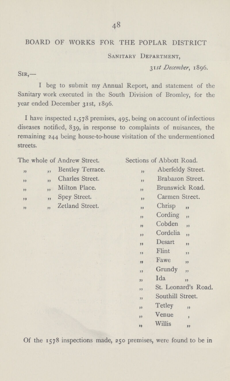 48 BOARD OF WORKS FOR THE POPLAR DISTRICT Sanitary Department, 31 st December, 1896. Sir,— I beg to submit my Annual Report, and statement of the Sanitary work executed in the South Division of Bromley, for the year ended December 31st, 1896. I have inspected 1,578 premises, 495, being on account of infectious diseases notified, 839, in response to complaints of nuisances, the remaining 244 being house-to-house visitation of the undermentioned streets. The whole of Andrew Street. Sections of Abbott Road. „ ,, Bentley Terrace. „ Aberfeldy Street. „ „ Charles Street. „ Brabazon Street. „ ,, Milton Place. „ Brunswick Road. ,, „ Spey Street. „ Carmen Street. „ „ Zetland Street. „ Chrisp „ „ Cording „ „ Cobden „ „ Cordelia „ „ Desart „ Flint „ Fawe „ „ Grundy „ » Wa „ „ St. Leonard's Road. „ Southill Street. Tetley „ „ Venue , Willis Of the 1578 inspections made, 250 premises, were found to be in
