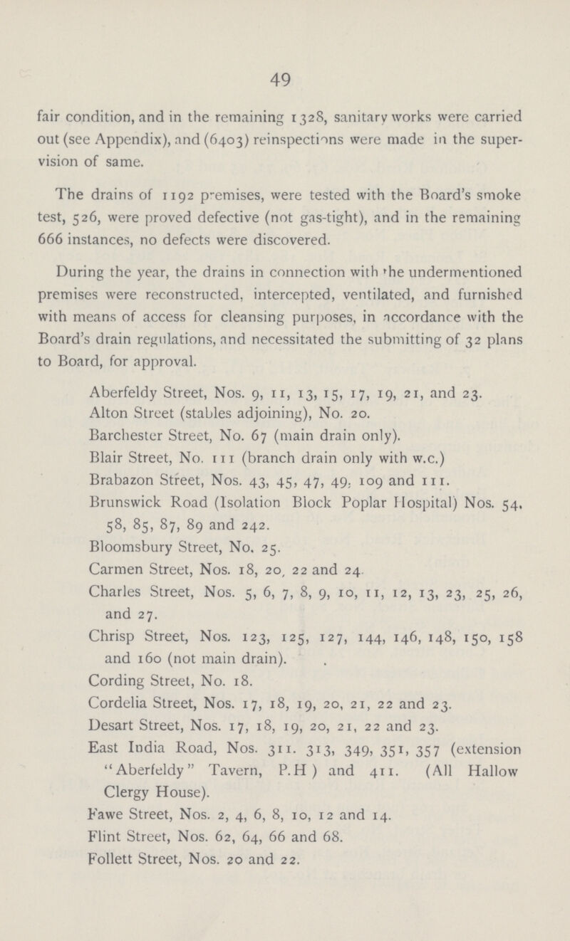49 fair condition, and in the remaining 1328, sanitary works were carried out (see Appendix), and (6403) reinspections were made in the super vision of same. The drains of 1192 premises, were tested with the Board's smoke test, 526, were proved defective (not gas-tight), and in the remaining 666 instances, no defects were discovered. During the year, the drains in connection with the undermentioned premises were reconstructed, intercepted, ventilated, and furnished with means of access for cleansing purposes, in accordance with the Board's drain regulations, and necessitated the submitting of 32 plans to Board, for approval. Aberfeldy Street, Nos. 9, 11, 13, 15, 17, 19, 21, and 23. Alton Street (stables adjoining), No. 20. Barchester Street, No. 67 (main drain only). Blair Street, No. 111 (branch drain only with w.c.) Brabazon Street, Nos. 43, 45, 47, 49. 109 and 111. Brunswick Road (Isolation Block Poplar Hospital) Nos. 54. 58, 85, 87, 89 and 242. Bloomsbury Street, No. 25. Carmen Street, Nos. 18, 20, 22 and 24 Charles Street, Nos. 5, 6, 7, 8, 9, 10, n, 12, 13, 23, 25, 26, and 27. Chrisp Street, Nos. 123, 125, 127, 144, 146, 148, 150, 158 and 160 (not main drain). Cording Street, No. 18. Cordelia Street, Nos. 17, 18, 19, 20, 21, 22 and 23. Desart Street, Nos. 17, 18, 19, 20, 21, 22 and 23. East India Road, Nos. 311. 313, 349, 351, 357 (extension Aberfeldy Tavern, P.H) and 411. (All Hallow Clergy House). Fawe Street, Nos. 2, 4, 6, 8, 10, 12 and 14. Flint Street, Nos. 62, 64, 66 and 68. Follett Street, Nos. 20 and 22.