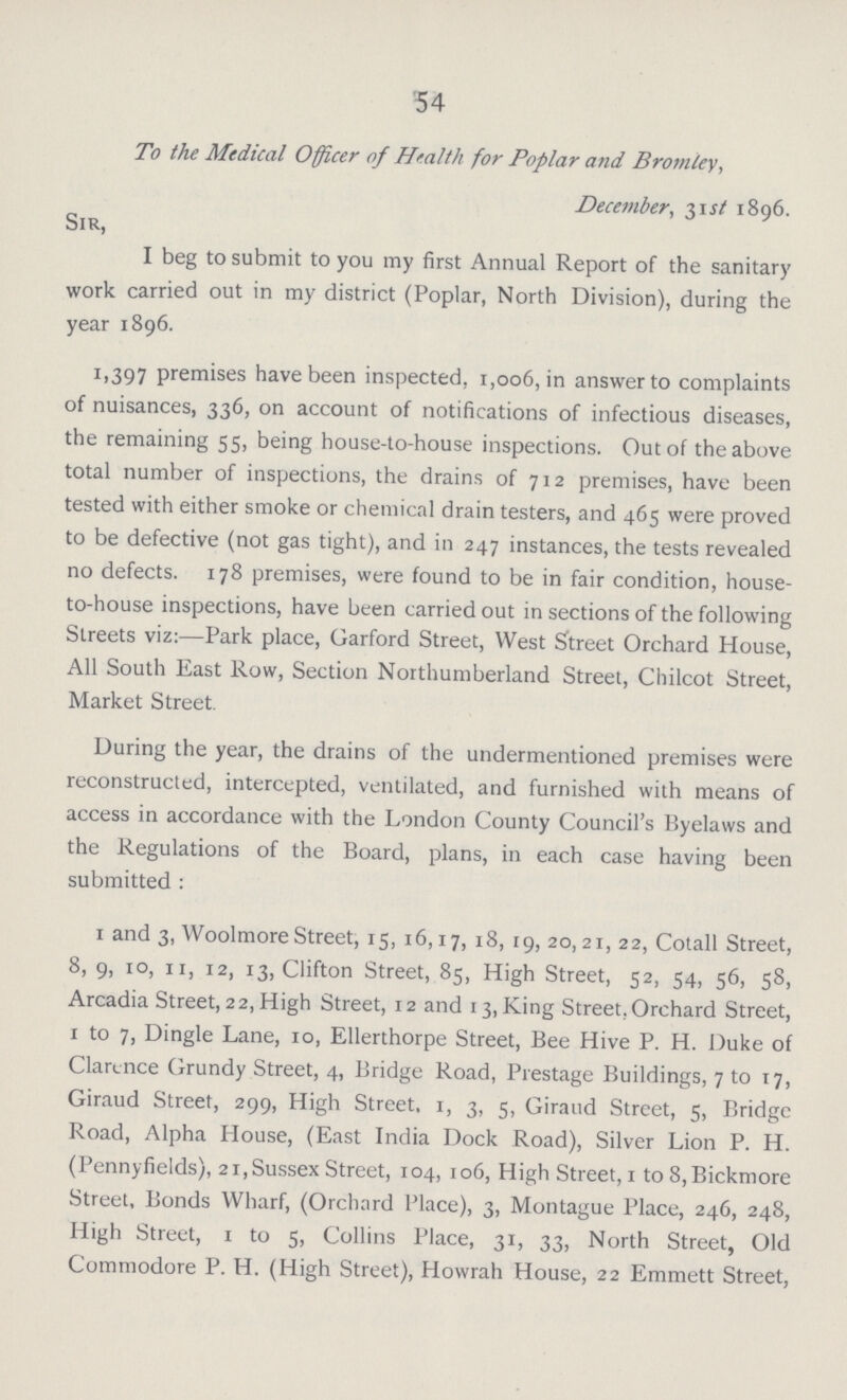 54 To the Medical Officer of Health for Poplar and Bromley, December, 31 st 1896. Sir, I beg to submit to you my first Annual Report of the sanitary work carried out in my district (Poplar, North Division), during the year 1896. 1,397 premises have been inspected, 1,006, in answer to complaints of nuisances, 336, on account of notifications of infectious diseases, the remaining 55, being house-to-house inspections. Out of the above total number of inspections, the drains of 712 premises, have been tested with either smoke or chemical drain testers, and 465 were proved to be defective (not gas tight), and in 247 instances, the tests revealed no defects. 178 premises, were found to be in fair condition, house to-house inspections, have been carried out in sections of the following Streets viz:—Park place, Garford Street, West Street Orchard House, All South East Row, Section Northumberland Street, Chilcot Street, Market Street. During the year, the drains of the undermentioned premises were reconstructed, intercepted, ventilated, and furnished with means of access in accordance with the London County Council's Byelaws and the Regulations of the Board, plans, in each case having been submitted : 1 and 3, Woolmore Street, 15, 16,17, 18, 19, 20, 21, 22, Cotall Street, 8, 9, 10, n, 12, 13, Clifton Street, 85, High Street, 52, 54, 56, 58, Arcadia Street, 22, High Street, 12 and 13, King Street, Orchard Street, 1 to 7, Dingle Lane, 10, Ellerthorpe Street, Bee Hive P. H. Duke of Clarence Grundy Street, 4, Bridge Road, Prestage Buildings, 7 to 17, Giraud Street, 299, High Street. 1, 3, 5, Giraud Street, 5, Bridge Road, Alpha House, (East India Dock Road), Silver Lion P. H. (Pennyfields), 21, Sussex Street, 104, 106, High Street, 1 to 8, Bickmore Street, Bonds Wharf, (Orchard Place), 3, Montague Place, 246, 248, High Street, 1 to 5, Collins Place, 31, 33, North Street, Old Commodore P. H. (High Street), Howrah House, 22 Emmett Street,
