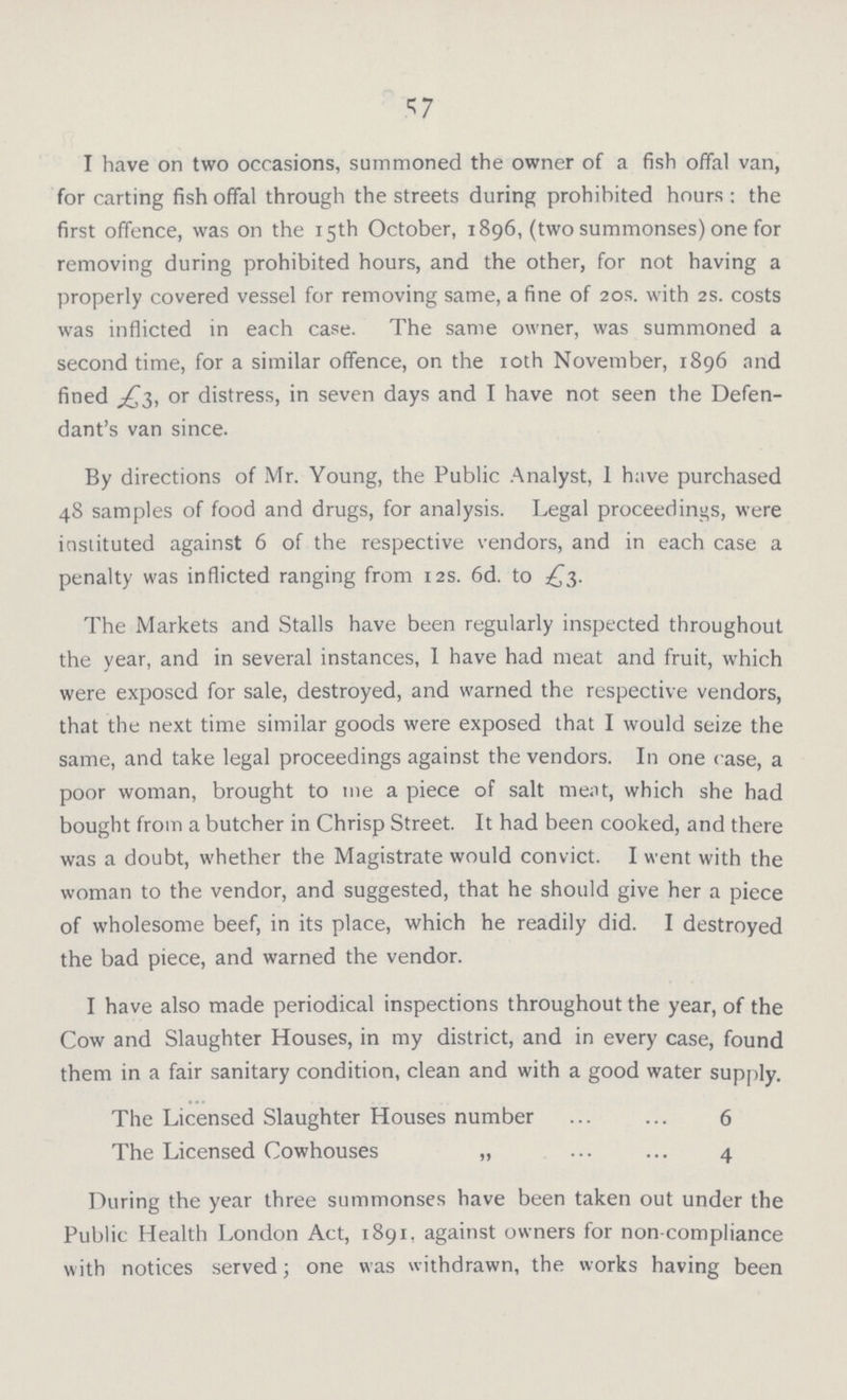 57 I have on two occasions, summoned the owner of a fish offal van, for carting fish offal through the streets during prohibited hours ; the first offence, was on the 15th October, 1896, (two summonses) one for removing during prohibited hours, and the other, for not having a properly covered vessel for removing same, a fine of 20s. with 2s. costs was inflicted in each case. The same owner, was summoned a second time, for a similar offence, on the 10th November, 1896 and fined or distress, in seven days and I have not seen the Defen dant's van since. By directions of Mr. Young, the Public Analyst, 1 have purchased 48 samples of food and drugs, for analysis. Legal proceedings, were instituted against 6 of the respective vendors, and in each case a penalty was inflicted ranging from 12s. 6d. to £3. The Markets and Stalls have been regularly inspected throughout the year, and in several instances, I have had meat and fruit, which were exposed for sale, destroyed, and warned the respective vendors, that the next time similar goods were exposed that I would seize the same, and take legal proceedings against the vendors. In one case, a poor woman, brought to me a piece of salt meat, which she had bought from a butcher in Chrisp Street. It had been cooked, and there was a doubt, whether the Magistrate would convict. I went with the woman to the vendor, and suggested, that he should give her a piece of wholesome beef, in its place, which he readily did. I destroyed the bad piece, and warned the vendor. I have also made periodical inspections throughout the year, of the Cow and Slaughter Houses, in my district, and in every case, found them in a fair sanitary condition, clean and with a good water supply. The Licensed Slaughter Houses number 6 The Licensed Cowhouses „ 4 During the year three summonses have been taken out under the Public Health London Act, 1891, against owners for non-compliance with notices served; one was withdrawn, the works having been