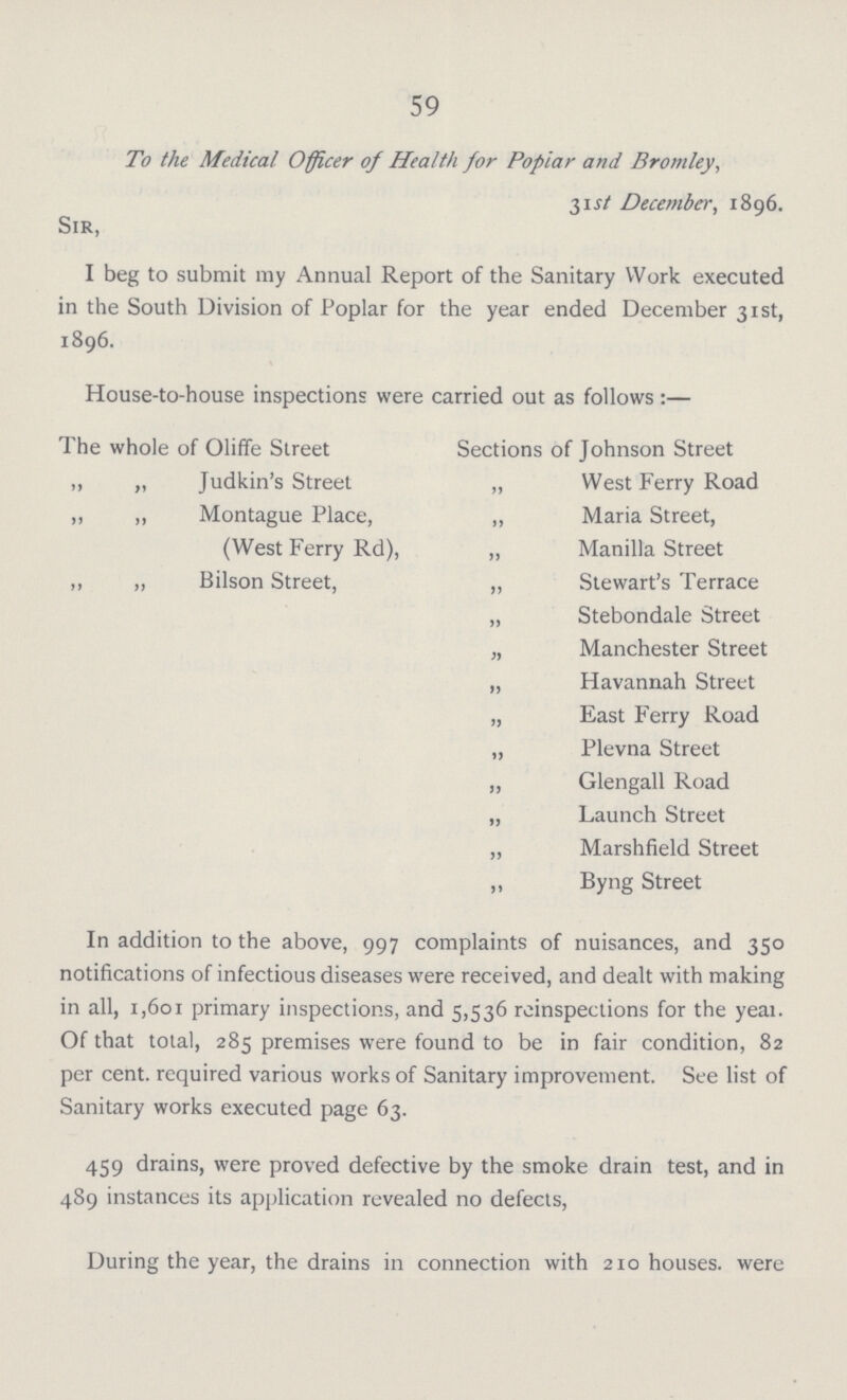 59 To the Medical Officer of Health for Poplar and Bromley, 31 st December, 1896. Sir, I beg to submit my Annual Report of the Sanitary Work executed in the South Division of Poplar for the year ended December 31st, 1896. House-to-house inspections were carried out as follows:— The whole of Oliffe Street Sections of Johnson Street „ „ Judkin's Street „ West Ferry Road „ „ Montague Place, ,, Maria Street, (West Ferry Rd), ,, Manilla Street ,, „ Bilson Street, „ Stewart's Terrace „ Stebondale Street „ Manchester Street „ Havannah Street „ East Ferry Road „ Plevna Street ,, Glengall Road „ Launch Street „ Marshfield Street ,, Byng Street In addition to the above, 997 complaints of nuisances, and 350 notifications of infectious diseases were received, and dealt with making in all, 1,601 primary inspections, and 5,536 reinspections for the yeai. Of that total, 285 premises were found to be in fair condition, 82 per cent. required various works of Sanitary improvement. See list of Sanitary works executed page 63. 459 drains, were proved defective by the smoke drain test, and in 489 instances its application revealed no defects, During the year, the drains in connection with 210 houses, were