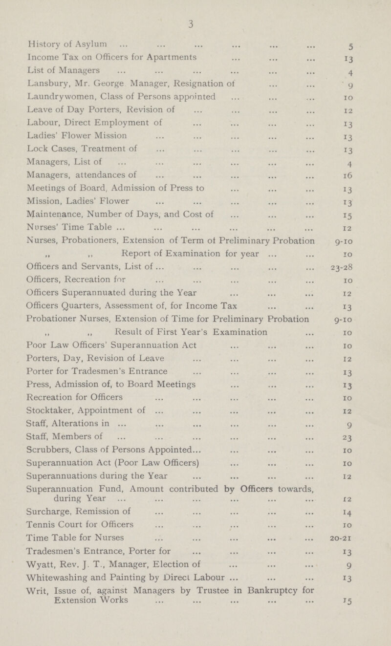 3 History of Asylum 5 Income Tax on Officers for Apartments 13 List of Managers 4 Lansbury, Mr. George Manager, Resignation of 9 Laundry women, Class of Persons appointed 10 Leave of Day Porters, Revision of 12 Labour, Direct Employment of 13 Ladies' Flower Mission 13 Lock Cases, Treatment of 13 Managers, List of 4 Managers, attendances of 16 Meetings of Board, Admission of Press to 13 Mission, Ladies' Flower 13 Maintenance, Number of Days, and Cost of . 15 Nurses' Time Table. 12 Nurses, Probationers, Extension of Term of Preliminary Probation 9-10 ,, ,, Report of Examination for year 10 Officers and Servants, List of 23-28 Officers, Recreation for 10 Officers Superannuated during the Year 12 Officers Quarters, Assessment of, for Income Tax 13 Probationer Nurses, Extension of Time for Preliminary Probation 9-10 ,, ,, Result of First Year's Examination 10 Poor Law Officers' Superannuation Act 10 Porters, Day, Revision of Leave 12 Porter for Tradesmen's Entrance 13 Press, Admission of, to Board Meetings 13 Recreation for Officers 10 Stocktaker, Appointment of . 12 Staff, Alterations in 9 Staff, Members of 23 Scrubbers, Class of Persons Appointed. 10 Superannuation Act (Poor Law Officers) 10 Superannuations during the Year 12 Superannuation Fund, Amount contributed by Officers towards, during Year . 12 Surcharge, Remission of 14 Tennis Court for Officers . 10 Time Table for Nurses 20-21 Tradesmen's Entrance, Porter for . 13 Wyatt, Rev. J. T., Manager, Election of 9 Whitewashing and Painting by Direct Labour 13 Writ, Issue of, against Managers by Trustee in Bankruptcy for Extension Works 15