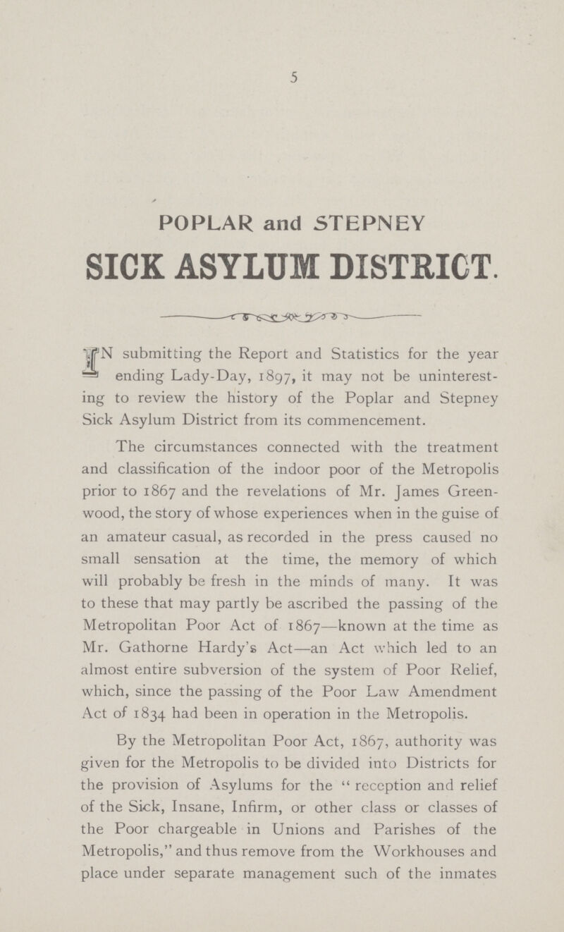 5 POPLAR and STEPNEY SICK ASYLUM DISTRICT. IN submitting the Report and Statistics for the year ending Lady-Day, 1897, it may not be uninterest ing to review the history of the Poplar and Stepney Sick Asylum District from its commencement. The circumstances connected with the treatment and classification of the indoor poor of the Metropolis prior to 1867 and the revelations of Mr. James Green wood, the story of whose experiences when in the guise of an amateur casual, as recorded in the press caused no small sensation at the time, the memory of which will probably be fresh in the minds of many. It was to these that may partly be ascribed the passing of the Metropolitan Poor Act of 1867—known at the time as Mr. Gathorne Hardy's Act—an Act which led to an almost entire subversion of the system of Poor Relief, which, since the passing of the Poor Law Amendment Act of 1834 had been in operation in the Metropolis. By the Metropolitan Poor Act, 1867, authority was given for the Metropolis to be divided into Districts for the provision of Asylums for the reception and relief of the Sick, Insane, Infirm, or other class or classes of the Poor chargeable in Unions and Parishes of the Metropolis, and thus remove from the Workhouses and place under separate management such of the inmates