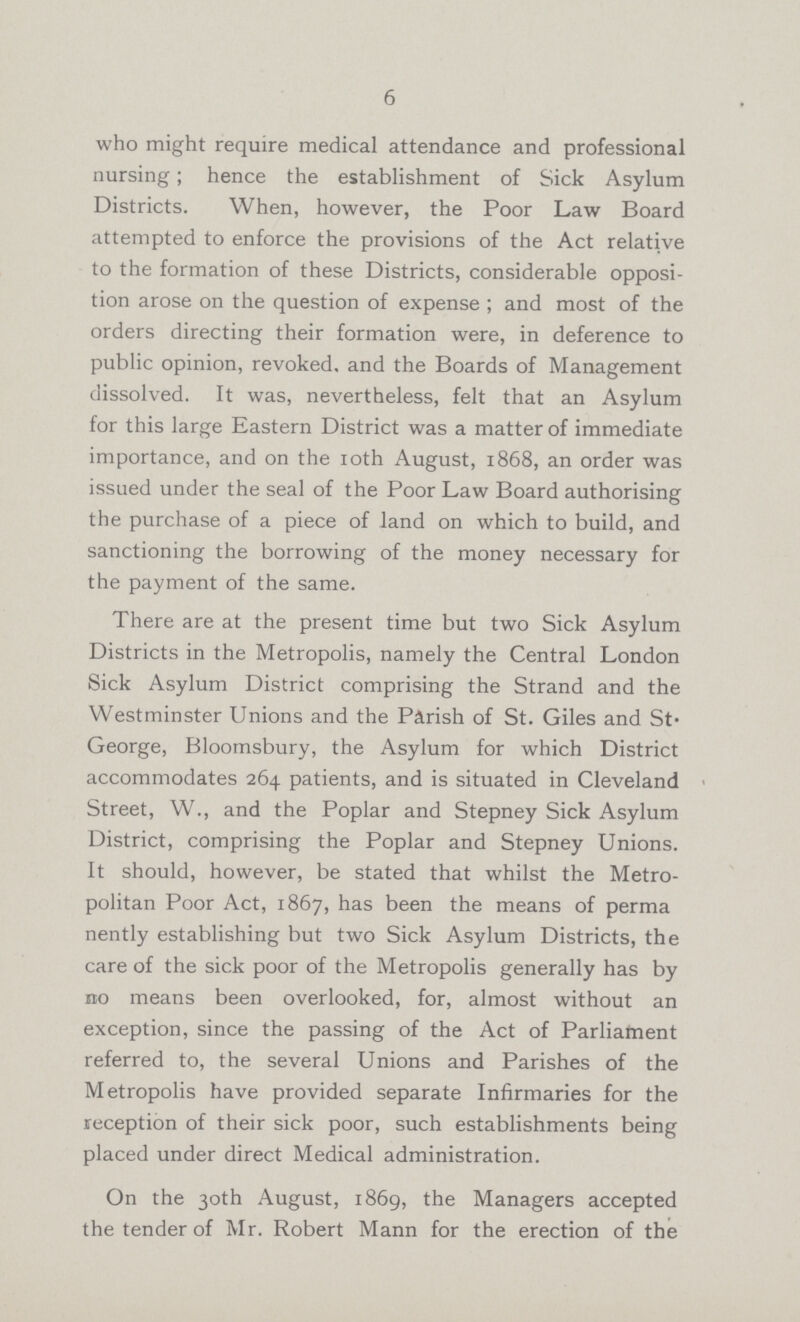 6 who might require medical attendance and professional nursing; hence the establishment of Sick Asylum Districts. When, however, the Poor Law Board attempted to enforce the provisions of the Act relative to the formation of these Districts, considerable opposi tion arose on the question of expense ; and most of the orders directing their formation were, in deference to public opinion, revoked, and the Boards of Management dissolved. It was, nevertheless, felt that an Asylum for this large Eastern District was a matter of immediate importance, and on the 10th August, 1868, an order was issued under the seal of the Poor Law Board authorising the purchase of a piece of land on which to build, and sanctioning the borrowing of the money necessary for the payment of the same. There are at the present time but two Sick Asylum Districts in the Metropolis, namely the Central London Sick Asylum District comprising the Strand and the Westminster Unions and the Parish of St. Giles and St George, Bloomsbury, the Asylum for which District accommodates 264 patients, and is situated in Cleveland Street, W., and the Poplar and Stepney Sick Asylum District, comprising the Poplar and Stepney Unions. It should, however, be stated that whilst the Metro politan Poor Act, 1867, has been the means of perma nently establishing but two Sick Asylum Districts, the care of the sick poor of the Metropolis generally has by no means been overlooked, for, almost without an exception, since the passing of the Act of Parliament referred to, the several Unions and Parishes of the Metropolis have provided separate Infirmaries for the reception of their sick poor, such establishments being placed under direct Medical administration. On the 30th August, 1869, the Managers accepted the tender of Mr. Robert Mann for the erection of the