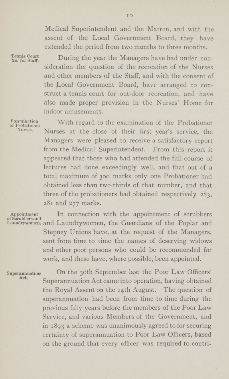 10 Medical Superintendent and the Matron, and with the assent of the Local Government Board, they have extended the period from two months to three months. Tennis Court &c. for Staff. During the year the Managers have had under con sideration the question of the recreation of the Nurses and other members of the Staff, and with the consent of the Local Government Board, have arranged to con struct a tennis court for out-door recreation, and have also made proper provision in the Nurses' Home for indoor amusements. Examination of Probationer Nurses. With regard to the examination of the Probationer Nurses at the close of their first year's service, the Managers were pleased to receive a satisfactory report from the Medical Superintendent. From this report it appeared that those who had attended the full course of lectures had done exceedingly well, and that out of a total maximum of 300 marks only one Probationer had obtained less than two-thirds of that number, and that three of the probationers had obtained respectively 283, 281 and 277 marks. Appointment of Scrubbers and Laundrywomen. In connection with the appointment of scrubbers and Laundrywomen, the Guardians of the Poplar and Stepney Unions have, at the request of the Managers, sent from time to time the names of deserving widows and other poor persons who could be recommended for work, and these have, where possible, been appointed. Superannuation Act. On the 30th September last the Poor Law Officers' Superannuation Act came into operation, having obtained the Royal Assent on the 14th August. The question of superannuation had been from time to time during the previous fifty years before the members of the Poor Law Service, and various Members of the Government, and in 1893 a scheme was unanimously agreed to for securing certainty of superannuation to Poor Law Officers, based on the ground that every officer was required to contri¬