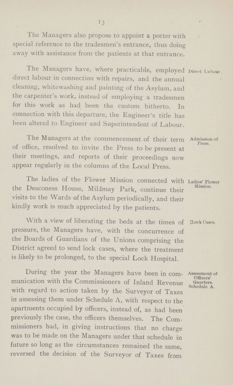 13 The Managers also propose to appoint a porter with special reference to the tradesmen's entrance, thus doing away with assistance from the patients at that entrance. The Managers have, where practicable, employed direct labour in connection with repairs, and the annual cleaning, whitewashing and painting of the Asylum, and the carpenter's work, instead of employing a tradesmen for this work as had been the custom hitherto. In connection with this departure, the Engineer's title has been altered to Engineer and Superintendent of Labour. Direct Labour. The Managers at the commencement of their term of office, resolved to invite the Press to be present at their meetings, and reports of their proceedings now appear regularly in the columns of the Local Press. Admission of Press. The ladies of the Flower Mission connected with the Deaconess House, Mildmay Park, continue their visits to the Wards of the Asylum periodically, and their kindly work is much appreciated by the patients. Ladies Flower Mission. With a view of liberating the beds at the times of pressure, the Managers have, with the concurrence of the Boards of Guardians of the Unions comprising the District agreed to send lock cases, where the treatment is likely to be prolonged, to the special Lock Hospital. Lock Cases. During the year the Managers have been in com munication with the Commissioners of Inland Revenue with regard to action taken by the Surveyor of Taxes in assessing them under Schedule A, with respect to the apartments occupied by officers, instead of, as had been previously the case, the officers themselves. The Com missioners had, in giving instructions that no charge was to be made on the Managers under that schedule in future so long as the circumstances remained the same, reversed the decision of the Surveyor of Taxes from Assessment of Officers' Quarters. Schedule A.