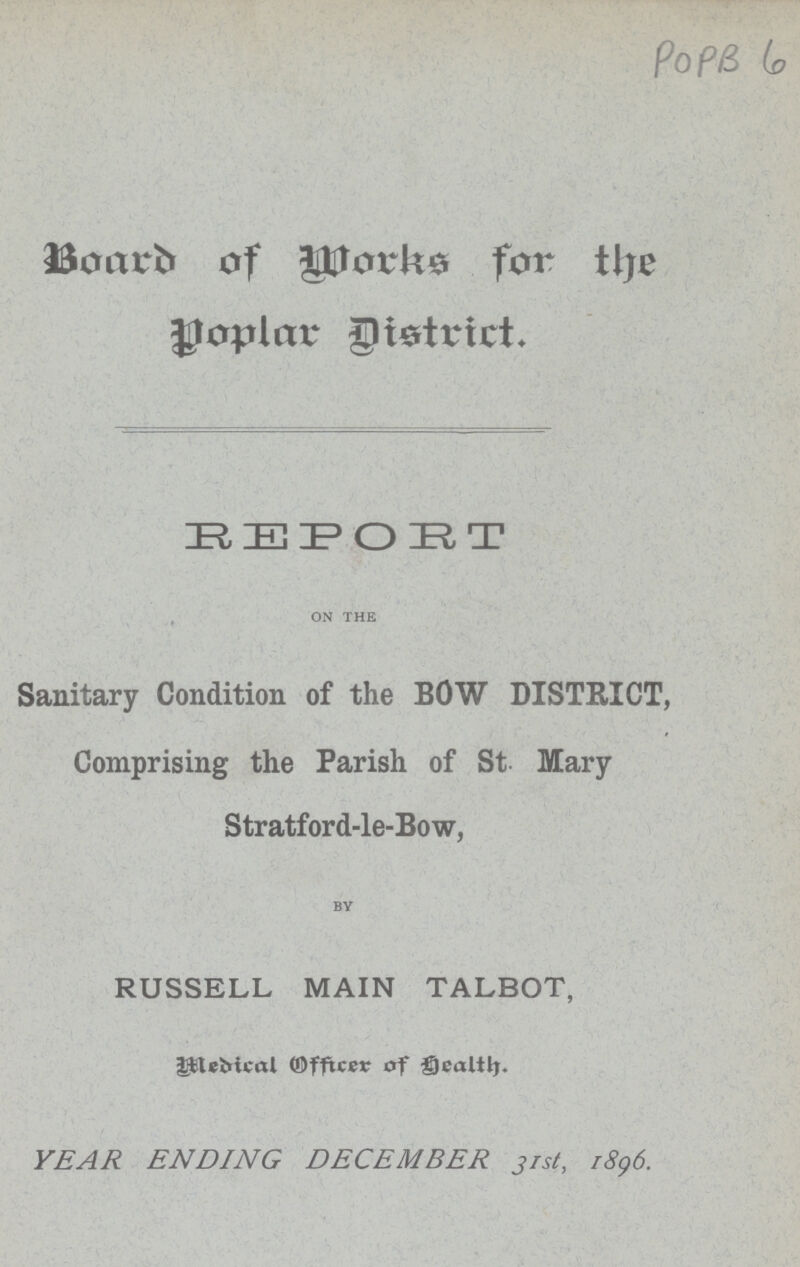 POPB 6 Board of Works for the popular District. REPORT on the Sanitary Condition of the BOW DISTRICT, Comprising the Parish of St. Mary Stratford-le-Bow, BY RUSSELL MAIN TALBOT, Medical Officer of Health.. YEAR ENDING DECEMBER 31st, 1896.