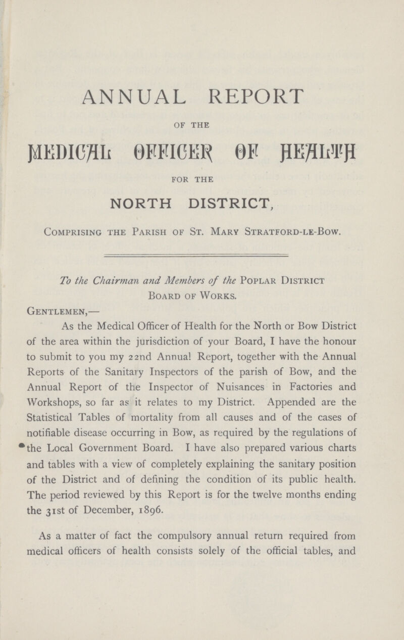 ANNUAL REPORT of the MEDICAL OFFICER OF HEALTH for the NORTH DISTRICT, Comprising the Parish of St. Mary Stratford-le-Bow. To the Chairman and Members of the Poplar District Board of Works. Gentlemen,— As the Medical Officer of Health for the North or Bow District of the area within the jurisdiction of your Board, I have the honour to submit to you my 22nd Annua! Report, together with the Annual Reports of the Sanitary Inspectors of the parish of Bow, and the Annual Report of the Inspector of Nuisances in Factories and Workshops, so far as it relates to my District. Appended are the Statistical Tables of mortality from all causes and of the cases of notifiable disease occurring in Bow, as required by the regulations of the Local Government Board. I have also prepared various charts and tables with a view of completely explaining the sanitary position of the District and of defining the condition of its public health. The period reviewed by this Report is for the twelve months ending the 31st of December, 1896. As a matter of fact the compulsory annual return required from medical officers of health consists solely of the official tables, and