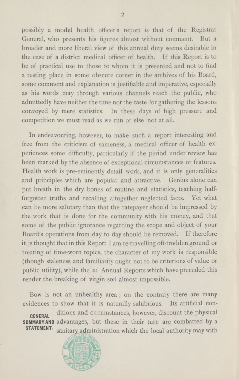 2 possibly a model health officer's report is that of the Registrar General, who presents his figures almost without comment. But a broader and more liberal view of this annual duty seems desirable in the case of a district medical officer of health. If this Report is to be of practical use to those to whom it is presented and not to find a resting place in some obscure corner in the archives of his Board, some comment and explanation is justifiable and imperative, especially as his words may through various channels reach the public, who admittedly have neither the time nor the taste for gathering the lessons conveyed by mere statistics. In these days of high pressure and competition we must read as we run or else not at all. In endeavouring, however, to make such a report interesting and free from the criticism of sameness, a medical officer of health ex periences some difficulty, particularly if the period under review has been marked by the absence of exceptional circumstances or features. Health work is pre-eminently detail work, and it is only generalities and principles which are popular and attractive. Genius alone can put breath in the dry bones of routine and statistics, teaching half forgotten truths and recalling altogether neglected facts. Yet what can be more salutary than that the ratepayer should be impressed by the work that is done for the community with his money, and that some of the public ignorance regarding the scope and object of your Board's operations from day to day should be removed. If therefore it is thought that in this Report I am re-travelling oft-trodden ground or treating of time-worn topics, the character of my work is responsible (though staleness and familiarity ought not to be criterions of value or public utility), while the 21 Annual Reports which have preceded this render the breaking of virgin soil almost impossible. CENERAL SUMMARY AND STATEMENT. Bow is not an unhealthy area; on the contrary there are many evidences to show that it is naturally salubrious. Its artificial con ditions and circumstances, however, discount the physical advantages, but these in their turn are combatted by a sanitary administration which the local authority may with