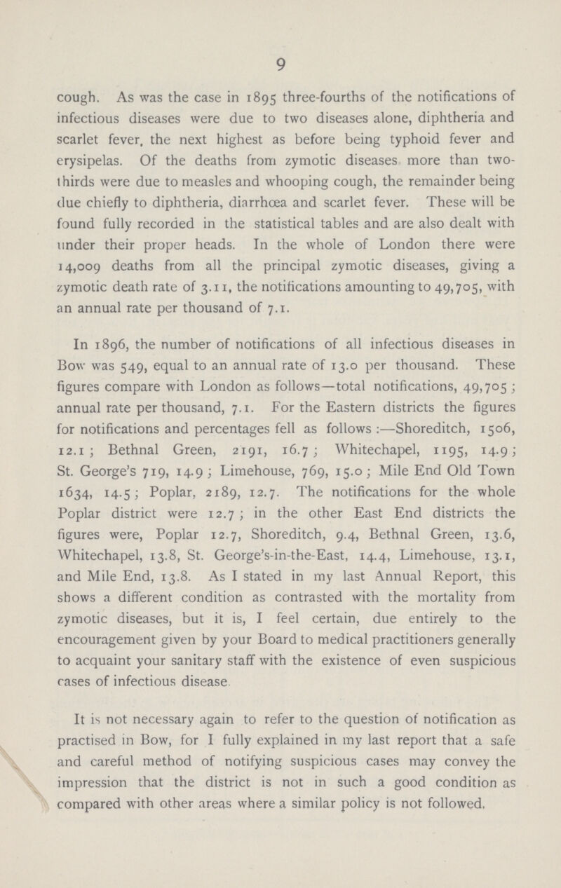 9 cough. As was the case in 1895 three-fourths of the notifications of infectious diseases were due to two diseases alone, diphtheria and scarlet fever, the next highest as before being typhoid fever and erysipelas. Of the deaths from zymotic diseases more than two thirds were due to measles and whooping cough, the remainder being due chiefly to diphtheria, diarrhoea and scarlet fever. These will be found fully recorded in the statistical tables and are also dealt with under their proper heads. In the whole of London there were 14,009 deaths from all the principal zymotic diseases, giving a zymotic death rate of 3.11, the notifications amounting to 49,705, with an annual rate per thousand of 7.1. In 1896, the number of notifications of all infectious diseases in Bow was 549, equal to an annual rate of 13.0 per thousand. These figures compare with London as follows—total notifications, 49,705; annual rate per thousand, 7.1. For the Eastern districts the figures for notifications and percentages fell as follows:—Shoreditch, 1506, 12.1; Bethnal Green, 2191, 16.7; Whitechapel, 1195, 14.9; St. George's 719, 14.9; Limehouse, 769, 15.0; Mile End Old Town 1634, 14.5; Poplar, 2189, 12.7. The notifications for the whole Poplar district were 12.7; in the other East End districts the figures were, Poplar 12.7, Shoreditch, 9.4, Bethnal Green, 13.6, Whitechapel, 13.8, St. George's-in-the-East, 14.4, Limehouse, 13.1, and Mile End, 13.8. As I stated in my last Annual Report, this shows a different condition as contrasted with the mortality from zymotic diseases, but it is, I feel certain, due entirely to the encouragement given by your Board to medical practitioners generally to acquaint your sanitary staff with the existence of even suspicious rases of infectious disease. It is not necessary again to refer to the question of notification as practised in Bow, for I fully explained in my last report that a safe and careful method of notifying suspicious cases may convey the impression that the district is not in such a good condition as compared with other areas where a similar policy is not followed.