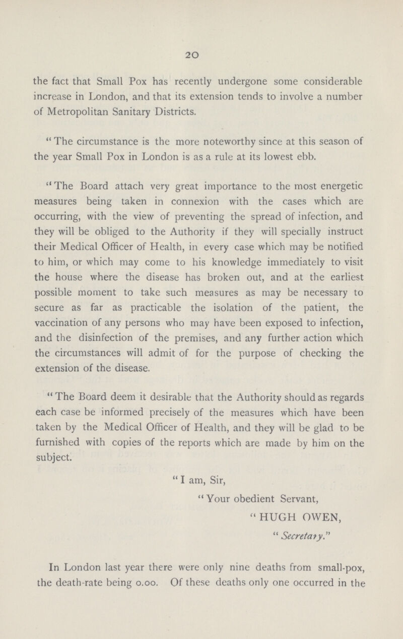 20 the fact that Small Pox has recently undergone some considerable increase in London, and that its extension tends to involve a number of Metropolitan Sanitary Districts.  The circumstance is the more noteworthy since at this season of the year Small Pox in London is as a rule at its lowest ebb.  The Board attach very great importance to the most energetic measures being taken in connexion with the cases which are occurring, with the view of preventing the spread of infection, and they will be obliged to the Authority if they will specially instruct their Medical Officer of Health, in every case which may be notified to him, or which may come to his knowledge immediately to visit the house where the disease has broken out, and at the earliest possible moment to take such measures as may be necessary to secure as far as practicable the isolation of the patient, the vaccination of any persons who may have been exposed to infection, and the disinfection of the premises, and any further action which the circumstances will admit of for the purpose of checking the extension of the disease.  The Board deem it desirable that the Authority should as regards each case be informed precisely of the measures which have been taken by the Medical Officer of Health, and they will be glad to be furnished with copies of the reports which are made by him on the subject.  I am, Sir,  Your obedient Servant, HUGH OWEN,  Secretary. In London last year there were only nine deaths from small-pox, the death-rate being 0.00. Of these deaths only one occurred in the