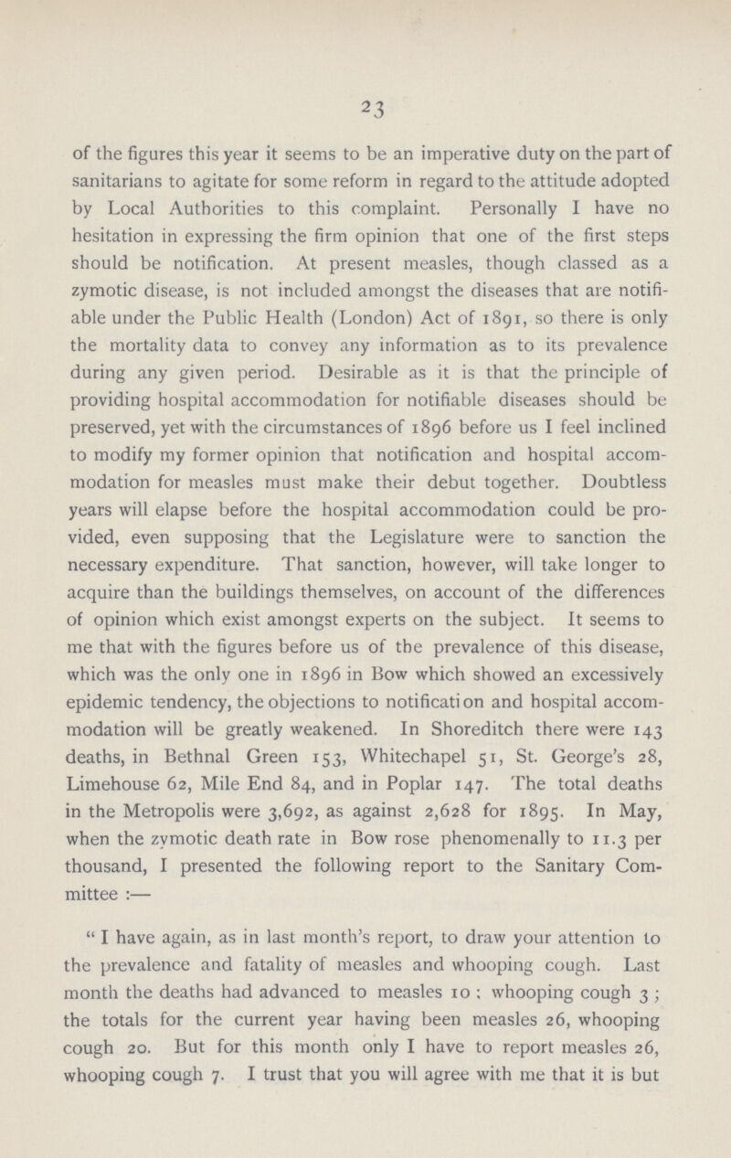 23 of the figures this year it seems to be an imperative duty on the part of sanitarians to agitate for some reform in regard to the attitude adopted by Local Authorities to this complaint. Personally I have no hesitation in expressing the firm opinion that one of the first steps should be notification. At present measles, though classed as a zymotic disease, is not included amongst the diseases that are notifi able under the Public Health (London) Act of 1891, so there is only the mortality data to convey any information as to its prevalence during any given period. Desirable as it is that the principle of providing hospital accommodation for notifiable diseases should be preserved, yet with the circumstances of 1896 before us I feel inclined to modify my former opinion that notification and hospital accom modation for measles must make their debut together. Doubtless years will elapse before the hospital accommodation could be pro vided, even supposing that the Legislature were to sanction the necessary expenditure. That sanction, however, will take longer to acquire than the buildings themselves, on account of the differences of opinion which exist amongst experts on the subject. It seems to me that with the figures before us of the prevalence of this disease, which was the only one in 1896 in Bow which showed an excessively epidemic tendency, the objections to notification and hospital accom modation will be greatly weakened. In Shoreditch there were 143 deaths, in Bethnal Green 153, Whitechapel 51, St. George's 28, Limehouse 62, Mile End 84, and in Poplar 147. The total deaths in the Metropolis were 3,692, as against 2,628 for 1895. In May, when the zymotic death rate in Bow rose phenomenally to 11.3 per thousand, I presented the following report to the Sanitary Com mittee :—  I have again, as in last month's report, to draw your attention to the prevalence and fatality of measles and whooping cough. Last month the deaths had advanced to measles 10; whooping cough 3; the totals for the current year having been measles 26, whooping cough 20. But for this month only I have to report measles 26, whooping cough 7. I trust that you will agree with me that it is but