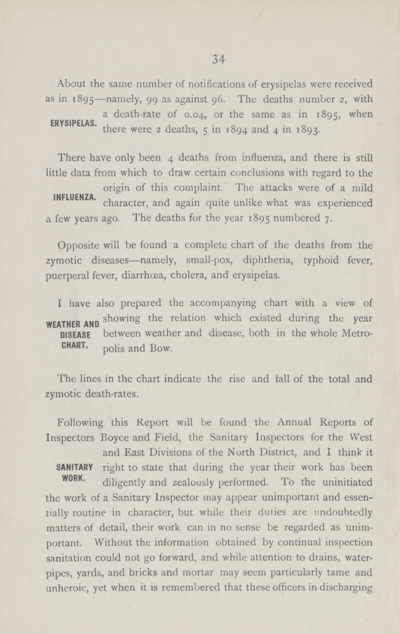 34 About the same number of notifications of erysipelas were received as in 1895—namely, 99 as against 96. The deaths number 2, with a death-rate of 0.04, or the same as in 1895, when ERYSIPELAS. there were 2 deaths, 5 in 1894 and 4 in 1893. There have only been 4 deaths from influenza, and there is still little data from which to draw certain conclusions with regard to the origin of this complaint. The attacks were of a mild INFLUENZAChracter, and again quite unlike what was experienced a few years ago. The deaths for the year 1895 numbered 7. Opposite will be found a complete chart of the deaths from the zymotic diseases—namely, small-pox, diphtheria, typhoid fever, puerperal fever, diarrhoea, cholera, and erysipelas. I have also prepared the accompanying chart with a view of showing the relation which existed during the year WEATHER AND DISEASE between weather and disease, both in the whole Metro CHART. polis and Bow. The lines in the chart indicate the rise and fall of the total and zymotic death-rates. Following this Report will be found the Annual Reports of Inspectors Boyce and Field, the Sanitary Inspectors for the West and East Divisions of the North District, and I think it SANITARY right to state that during the year their work has been WORK. diligently and zealously performed. To the uninitiated the work of a Sanitary Inspector may appear unimportant and essen tially routine in character, but while their duties are undoubtedly matters of detail, their work can in no sense be regarded as unim portant. Without the information obtained by continual inspection sanitation could not go forward, and while attention to drains, water pipes, yards, and bricks and mortar may seem particularly tame and unhcroic, yet when it is remembered that these officers in discharging