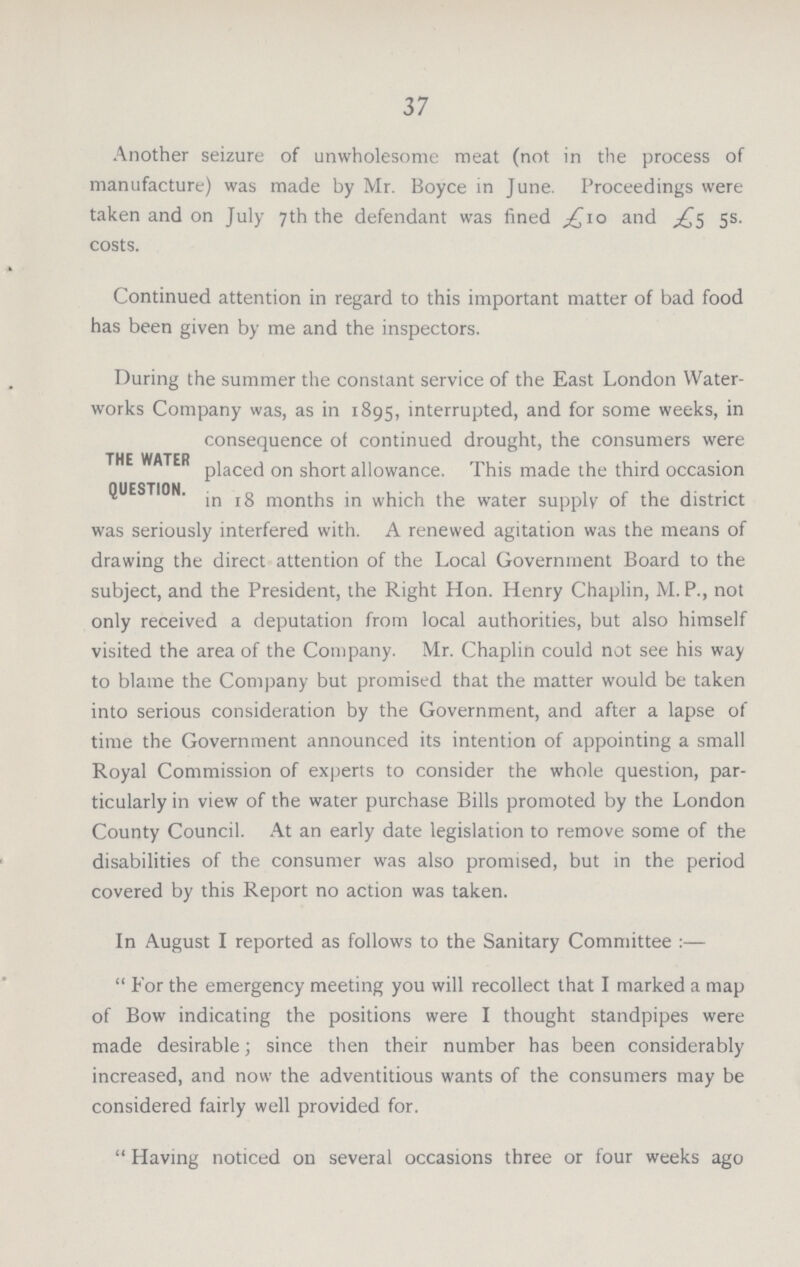 37 Another seizure of unwholesome meat (not in the process of manufacture) was made by Mr. Boyce in June. Proceedings were taken and on July 7th the defendant was fined £10 and £5 5s. costs. Continued attention in regard to this important matter of bad food has been given by me and the inspectors. During the summer the constant service of the East London Water works Company was, as in 1895, interrupted, and for some weeks, in consequence of continued drought, the consumers were THE WATER placed on short allowance. This made the third occasion QUESTION. jn r g months in which the water supply of the district was seriously interfered with. A renewed agitation was the means of drawing the direct attention of the Local Government Board to the subject, and the President, the Right Hon. Henry Chaplin, M. P., not only received a deputation from local authorities, but also himself visited the area of the Company. Mr. Chaplin could not see his way to blame the Company but promised that the matter would be taken into serious consideration by the Government, and after a lapse of time the Government announced its intention of appointing a small Royal Commission of experts to consider the whole question, par ticularly in view of the water purchase Bills promoted by the London County Council. At an early date legislation to remove some of the disabilities of the consumer was also promised, but in the period covered by this Report no action was taken. In August I reported as follows to the Sanitary Committee :—  For the emergency meeting you will recollect that I marked a map of Bow indicating the positions were I thought standpipes were made desirable; since then their number has been considerably increased, and now the adventitious wants of the consumers may be considered fairly well provided for.  Having noticed on several occasions three or four weeks ago