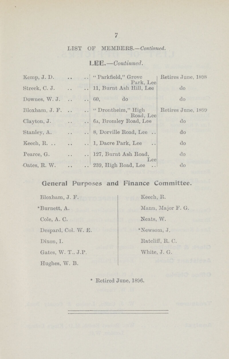 7 LIST OP MEMBERS.—Continued. LEE.—Continued. Kemp, J. I).  Parkfield, Grove Park, Lee Retires June, 1898 Streek, C. J. 11, Burnt Ash Hill, Lee do Downes, W. J. 60, do do Bloxham, J. F.  Drontlieim, High Road, Lee Retires June, 1899 Clayton, J. 6a, Bromley Road, Lee do Stanley, A. 8, Dorville Road, Lee .. do Keech, R. 1, Dacre Park, Lee do Pearce, G. 127, Burnt Ash Road, Lee do Oates, R. W. 239, High Road, Lee do