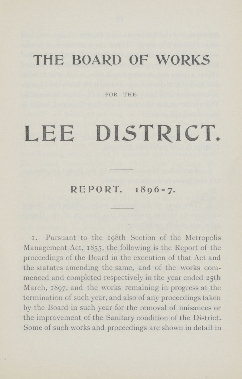 THE BOARD OF WORKS FOR THE LEE DISTRICT. REPORT, 1896 = 7. i. Pursuant to the 198th Section of the Metropolis Management Act, 1855, the following is the Report of the proceedings of the Board in the execution of that Act and the statutes amending the same, and of the works com menced and completed respectively in the year ended 25th March, 1897, and the works remaining in progress at the termination of such year, and also of any proceedings taken by the Board in such year for the removal of nuisances or the improvement of the Sanitary condition of the District. Some of such works and proceedings are shown in detail in