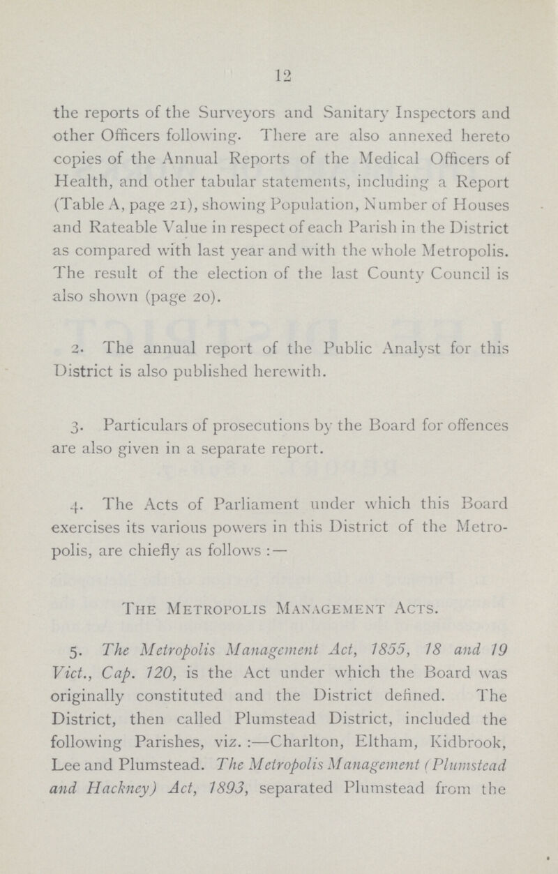 12 the reports of the Surveyors and Sanitary Inspectors and other Officers following. There are also annexed hereto copies of the Annual Reports of the Medical Officers of Health, and other tabular statements, including a Report (Table A, page 21), showing Population, Number of Houses and Rateable Value in respect of each Parish in the District as compared with last year and with the whole Metropolis. The result of the election of the last County Council is also shown (page 20). 2- The annual report of the Public Analyst for this District is also published herewith. 3. Particulars of prosecutions by the Board for offences are also given in a separate report. 4. The Acts of Parliament under which this Board exercises its various powers in this District of the Metro polis, are chiefly as follows : — The Metropolis Management Acts. 5. The Metropolis Management Act, 1855, 18 and 19 Vict., Cap. 120, is the Act under which the Board was originally constituted and the District defined. The District, then called Plumstead District, included the following Parishes, viz.:—Charlton, Eltham, Kidbrook, Lee and Plumstead. The Metropolis Management (Plumstead and Hackney) Act, 1893, separated Plumstead from the