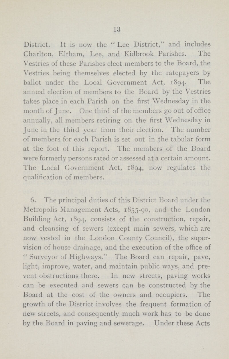 13 District. It is now the Lee District, and includes Charlton, Eltham, Lee, and Kidbrook Parishes. The Vestries of these Parishes elect members to the Board, the Vestries being themselves elected by the ratepayers by ballot under the Local Government Act, 1894. The annual election of members to the Board by the Vestries takes place in each Parish on the first Wednesday in the month of June. One third of the members go out of office annually, all members retiring on the first Wednesday in June in the third year from their election. The number of members for each Parish is set out in the tabular form at the foot of this report. The members of the Board were formerly persons rated or assessed at a certain amount. The Local Government Act, 1894, now regulates the qualification of members. 6. The principal duties of this District Board under the Metropolis Management Acts, 1855-90, and the London Building Act, 1894, consists of the construction, repair, and cleansing of sewers (except main sewers, which are now vested in the London County Council), the super vision of house drainage, and the execution of the office of Surveyor of Highways. The Board can repair, pave, light, improve, water, and maintain public ways, and pre vent obstructions there. In new streets, paving works can be executed and sewers can be constructed by the Board at the cost of the owners and occupiers. The growth of the District involves the frequent formation of new streets, and consequently much work has to be done by the Board in paving and sewerage. Under these Acts