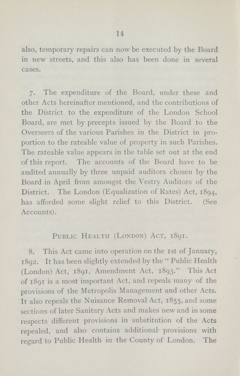 14 also, temporary repairs can now be executed by the Board in new streets, and this also has been done in several cases. 7. The expenditure of the Board, under these and other Acts hereinafter mentioned, and the contributions of the District to the expenditure of the London School Board, are met by precepts issued by the Board to the Overseers of the various Parishes in the District in pro portion to the rateable value of property in such Parishes. The rateable value appears in the table set out at the end of this report. The accounts of the Board have to be audited annually by three unpaid auditors chosen by the Board in April from amongst the Vestry Auditors of the District. The London (Equalization of Rates) Act, 1894, has afforded some slight relief to this District. (See Accounts). Public Health (London) Act, 1891. 8. This Act came into operation on the 1st of January, 1892. It has been slightly extended by the Public Health (London) Act, 1891, Amendment Act, 1893. This Act of 1891 is a most important Act, and repeals many of the provisions of the Metropolis Management and other Acts. It also repeals the Nuisance Removal Act, 1855, and some sections of later Sanitary Acts and makes new and in some respects different provisions in substitution of the Acts repealed, and also contains additional provisions with regard to Public Health in the County of London. The