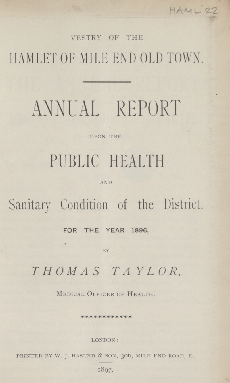 HAML 22 VESTRY OF THE HAMLET OF MILE END OLD TOWN. ANNUAL REPORT upon the PUBLIC HEALTH and Sanitary Condition of the District. FOR THE YEAR 1896, by THOMAS TAYLOR, Medical Officer of Health. london: printed by w. j. hasted & son, 306, mile end road, e. 1897.