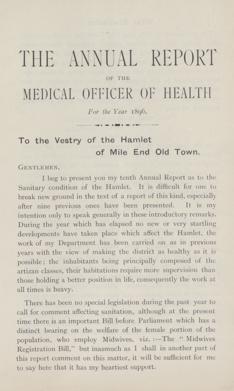 THE ANNUAL REPORT of the MEDICAL OFFICER OF HEALTH For the Year 1896. To the Vestry of the Hamlet of Mile End Old Town. Gentlemen, I beg to present you my tenth Annual Report as to the Sanitary condition of the Hamlet. It is difficult for one to break new ground in the text of a report of this kind, especially after nine previous ones have been presented. It is my intention only to speak generally in these introductory remarks. During the year which has elapsed no new or very startling developments have taken place which affect the Hamlet, the work of my Department has been carried on as in previous years with the view of making the district as healthy as it is possible; the inhabitants being principally composed of the artizan classes, their habitations require more supervision than those holding a better position in life, consequently the work at all times is heavy. There has been no special legislation during the past year to call for comment affefting sanitation, although at the present time there is an important Bill before Parliament which has a distinct bearing on the welfare of the female portion of the population, who employ Midwives, viz. :—The Midwives Registration Bill, but inasmuch as I shall in another part of this report comment on this matter, it will be sufficient for me to say here that it has my heartiest support.